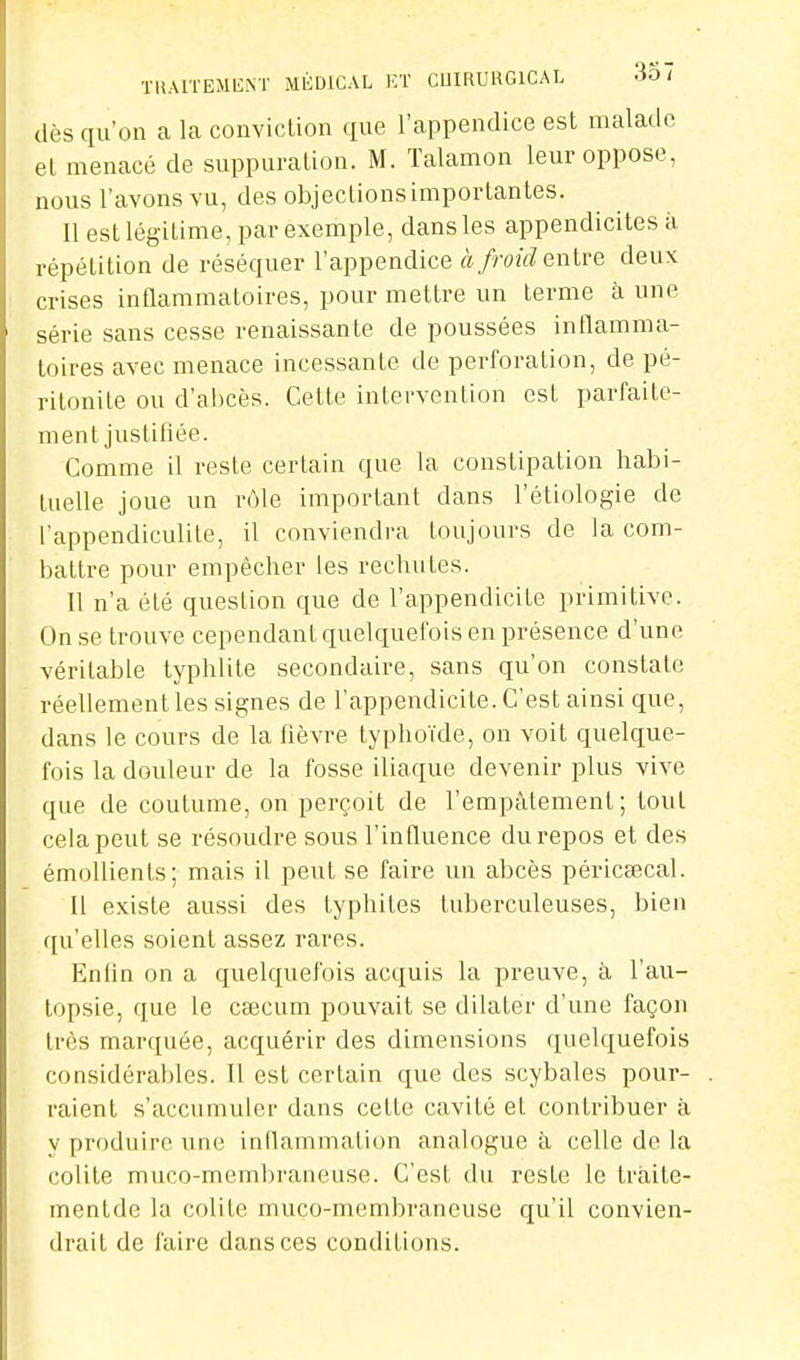 TU.MÏEMENT MÉDICAL KT COIRURGICAL -lo < dès qu'on a La conviction que l'appendice est malade et menacé de suppuration. M. Talamon leur oppose, nous l'avons vu, des objections importantes. Il est légitime, par exemple, dans les appendicites à répétition de réséquer l'appendice àfroidQnivQ deux crises inflammatoires, pour mettre un terme à une série sans cesse renaissante de poussées inflamma- toires avec menace incessante de perforation, de pé- ritonite ou d'ahcès. Cette intervention est parfaite- ment justifiée. Comme il veste certain que la constipation habi- tuelle joue un rôle important dans l'étiologie de l'appendiculite, il conviendra toujours de la com- battre pour empêcher les rechutes. Il n'a été question que de l'appendicite primitive. On se trouve cependant quelquefois en présence d'une véritable typhlite secondaire, sans qu'on constate réellement les signes de l'appendicite. C'est ainsi que, dans le cours de la fièvre typhoïde, on voit quelque- fois la douleur de la fosse iliaque devenir plus vive que de coutume, on perçoit de l'empâtement; tout cela peut se résoudre sous l'influence du repos et des émollients; mais il peut se faire un abcès péricsecal. Il existe aussi des typhites tuberculeuses, bien qu'elles soient assez rares. Enfin on a quelquefois acquis la preuve, à l'au- topsie, que le Ccecum pouvait se dilater d'une façon très marquée, acquérir des dimensions quelquefois considérables. Il est certain que des scybales pour- raient s'accumuler dans cette cavité et contribuer à y produire une inflammation analogue à celle de la colite muco-membraneuse. C'est du reste le traite- mentde la colite muco-membraneuse qu'il convien- drait de faire dans ces conditions.