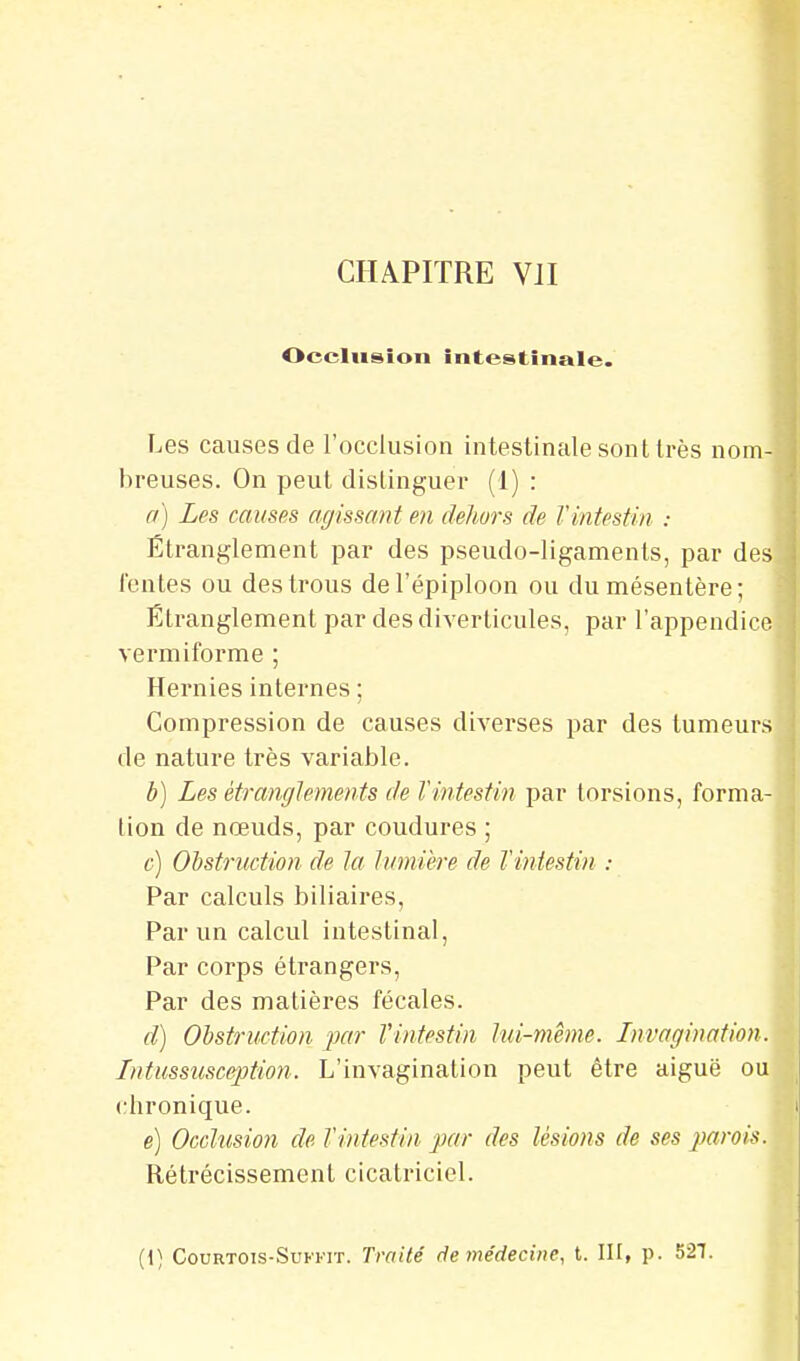 Occlusion intestinale. Les causes de l'occlusion intestinale sont très nom- breuses. On peut dislinguer (1) : a) Les causes agissant en dehors de l'intestin : Étranglement par des pseudo-ligaments, par des fontes ou des trous del'épiploon ou du mésentère; Étranglement pardesdiverlicules, par l'appendice vermiforme ; Hernies internes ; Compression de causes diverses par des tumeurs de nature très variable. b) Les étranglements de l'intestin par torsions, forma- Lion de nœuds, par coudures ; c) Obstruction de la lumière de l'intestin : Par calculs biliaires, Par un calcul intestinal. Par corps étrangers, Par des matières fécales. d) Obstruction par Vintestin lui-même. Invagination. Intussusception. L'invagination peut être aiguë ou chronique. e) Occlusion de l'intestin par des lésions de ses j^arois. Rétrécissement cicatriciel. (i) CouRTOis-SuFKiT. Traité de médecine, t. III, p. 527.