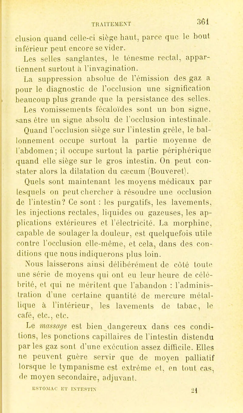 TRAITEMENT •lOl clusion quand celle-ci siège haut, parce que le bout inférieur peut encore se vider. Les selles sanglantes, le ténesme rectal, appar- tiennent surtout il l'invagination. La suppression absolue de l'émission des gaz a pour le diagnostic de l'occlusion une signification beaucoup plus grande que la persistance des selles. Les vomissements l'écaloïdes sont un bon signe, sans être un signe absolu de l'occlusion intestinale. Quand l'occlusion siège sur l'intestin grêle, le bal- lonnement occupe surtout la partie moyenne de l'abdomen; il occupe surtout la partie périphérique quand elle siège sur le gros intestin. On peut con- stater alors la dilatation du caîcum (Bouveret). Quels sont maintenant les moyens médicaux par lesquels on peut chercher à résoudre une occlusion de l'intestin? Ce sont : les purgatifs, les lavements, les injections rectales, liquides ou gazeuses, les ap- plications extérieures et l'électricité. La morphine, capable de soulager la douleur, est quelquefois utile contre l'occlusion elle-même, et cela, dans des con- ditions que nous indiquerons plus loin. Nous laisserons ainsi délibérément de côté toute une série de moyens qui ont eu leur heure de célé- brité, et qui ne méritent que l'abandon : l'adminis- tration d'une certaine quantité de mercure métal- lique à l'intérieur, les lavements de tabac, le café, etc., etc. Le massage est bien dangereux dans ces condi- tions, les ponctions capillaires de l'intestin distendu parles gaz sont d'une exécution assez difficile. Elles ne peuvent guère servir que de moyen palliatif lorsque le tympanisme est extrême ol, en tout cas, de moyen secondaire, adjuvant. ESTOMAC ET INTESTIN 9I