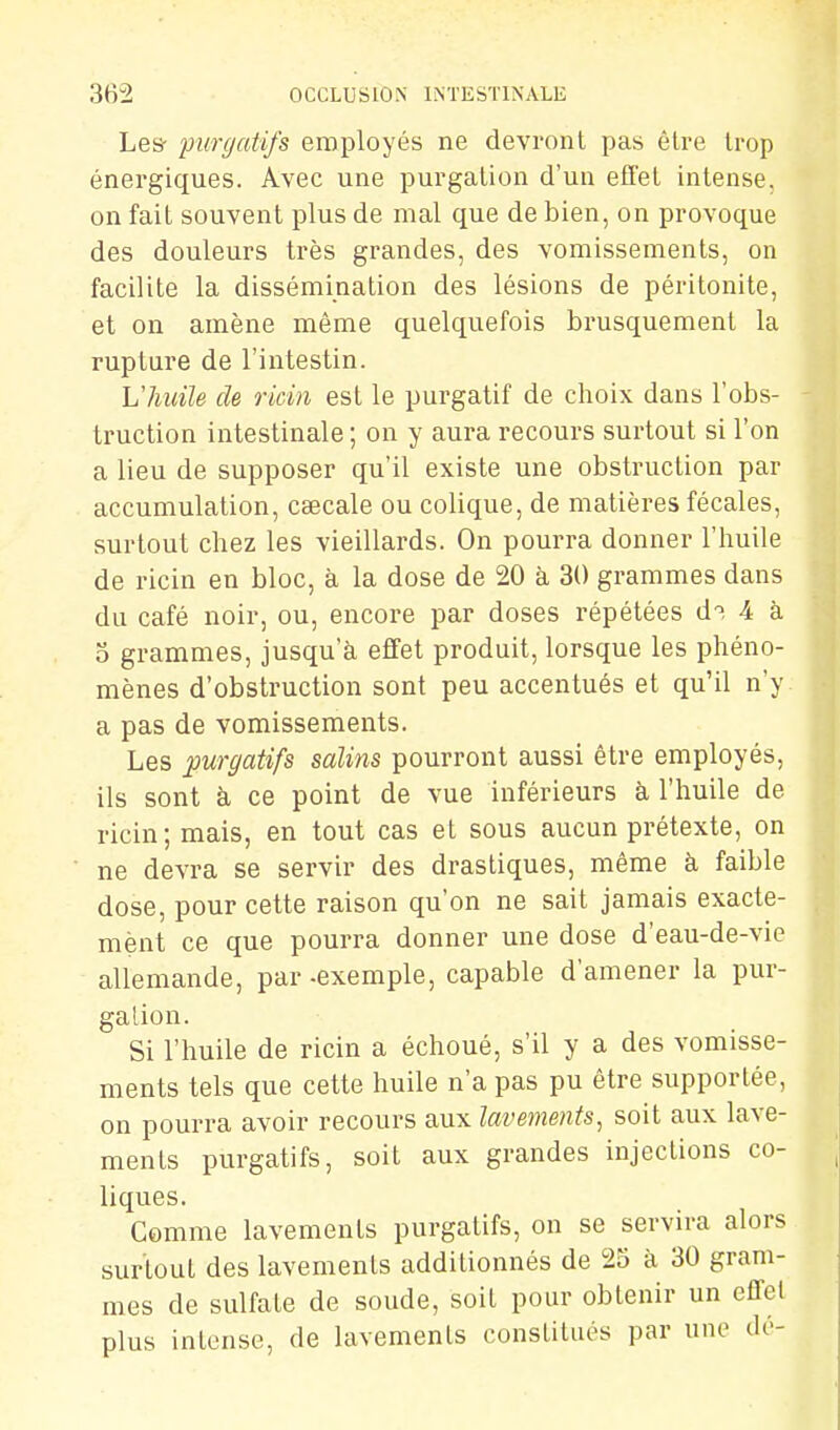 Le& purgatifs employés ne devront pas être trop énergiques. Avec une purgalion d'un efi'el intense, on fait souvent plus de mal que de bien, on provoque des douleurs très grandes, des vomissements, on facilite la dissémination des lésions de péritonite, et on amène même quelquefois brusquement la rupture de l'intestin. L'huile de ricin est le purgatif de choix dans l'obs- truction intestinale ; on y aura recours surtout si l'on a lieu de supposer qu'il existe une obstruction par accumulation, caecale ou colique, de matières fécales, surtout chez les vieillards. On pourra donner l'huile de ricin en bloc, à la dose de 20 à 30 grammes dans du café noir, ou, encore par doses répétées d^ 4 à 5 grammes, jusqu'à effet produit, lorsque les phéno- mènes d'obstruction sont peu accentués et qu'il n'y a pas de vomissements. Les purgatifs salins pourront aussi être employés, ils sont à ce point de vue inférieurs à, l'huile de ricin; mais, en tout cas et sous aucun prétexte, on ne devra se servir des drastiques, même à faible dose, pour cette raison qu'on ne sait jamais exacte- ment ce que pourra donner une dose d'eau-de-vic allemande, par -exemple, capable d'amener la pur- galion. Si l'huile de ricin a échoué, s'il y a des vomisse- ments tels que cette huile n'a pas pu être supportée, on pourra avoir recours aux lavements, soit aux lave- ments purgatifs, soit aux grandes injections co- liques. Comme lavements purgatifs, on se servira alors surtout des lavements additionnés de 25 à 30 gram- mes de sulfate de soude, soit pour obtenir un effet plus intense, de lavements constitués par une de-