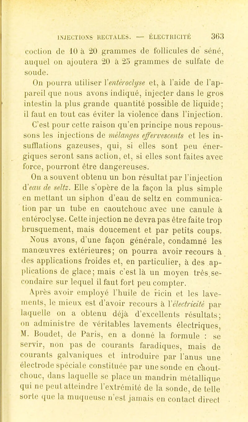 INJECTIONS RECTALES. — ÉLECTKICITÉ 3H3 coclion de 10 à !20 grammes de follicules de séné, auquel on ajoutera 20 à 23 grammes de sulfate de soude. On pourra utiliser Ventéroclyse et, à l'aide de l'ap- pareil que nous avons indiqué, injecter dans le gros intestin la plus grande quantité possible de liquide ; il faut en tout cas éviter la violence dans l'injection. C'est pour cette raison qu'en principe nous repous- sons les injections de mélanges effervescents et les in- sufflations gazeuses, qui, si elles sont peu éner- giques seront sans action, et, si elles sont faites avec force, pourront être dangereuses. On a souvent obtenu un bon résultat par l'injection d'eau de seltz. Elle s'opère de la façon la plus simple en mettant un siphon d'eau de seltz en communica- tion par un tube en caoutchouc avec une canule à entéroclyse. Cette injection ne devi-apas être faite trop brusquement, mais doucement et par petits coups. Nous avons, d'une façon générale, condamné les manœuvres extérieures; on pourra avoir recours à. des applications froides et, en particulier, à des ap- plications de glace; mais c'est là un moyen très.se- condaire sur lequel il faut fort peu compter. Après avoir employé l'huile de ricin et les lave- ments, le mieux est d'avoir recours à Vélectricité par laquelle on a obtenu déjà d'excellents résultats; on administre de véritables lavements électriques, M. Boudet, de Paris, en a donné la formule : se servir, non pas de courants faradiques, mais de courants galvaniques et introduire par l'anus une électrode spéciale constituée par une sonde en caout- chouc, dans laquelle se place un mandrin métallique qui ne peut atteindre l'extrémité de la sonde, de telle sorte que la muqueuse n'est jamais en contact direcl