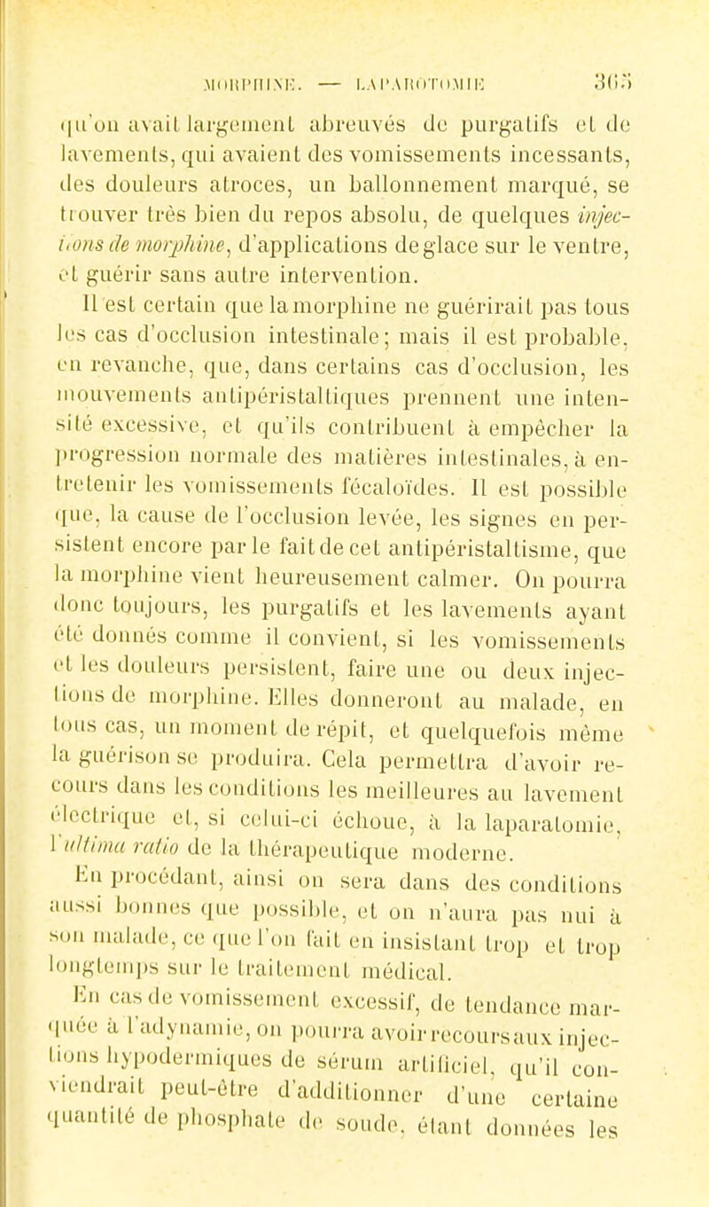 .Miilll'niNK. — LAl'AIlliTO.MII': (lu'ou avait largcuiioiiL abreuvés de purgalifs eL de iavemenls, qui avaient des vomissements incessants, des douleurs atroces, un ballonnement marqué, se trouver très bien du repos absolu, de quelques injec- i.onsde moqMne, d'applications déglace sur le ventre, et guérir sans autre intervention. U est certain que la morphine ne guérirait pas tous les cas d'occlusion intestinale; mais il est probable, eu revanche, que, dans certains cas d'occlusion, les mouvements antipéristaltiques prennent une inten- sité excessive, et qu'ils contribuent à empêcher la ])rogression normale des matières intestinales, à en- tretenir les vomissements fécaloïdes. Il est possilile (Iiie, la cause de l'occlusion levée, les signes en per- sistent encore parle fait de cet antipéristallisme, que la morphine vient heureusement calmer. On pourra (loue toujours, les purgatifs et les lavements ayant été donnés comme il convient, si les vomissements et les douleurs persistent, faire une ou deux injec- liousde morphine. Elles donneront au malade, en lous cas, un moment de répit, et quelquefois même laguérisonse produira. Cela permettra d'avoir re- cours dans lescouditions les meilleures au lavement électrique et, si celui-ci échoue, à la laparatomie, l'it/tiinu raiio de la thérapeutique moderne. Kn procédant, ainsi ou sera dans des conditions aussi bounes que possible, et on n'aura pas nui à son malade, ce que l'on lait en insistant trop et trop longteuijjs sur le traitement médical. En cas de vomissement excessif, de tendance mar- quée il l'adynamie,on pouiTa avoir recoursaux injec- tions iiypodermiques de sérum artiiiciel, qu'il con- viendrait peut-être d'additionner d'une certaine quantité de phosphate de soude, étant données les