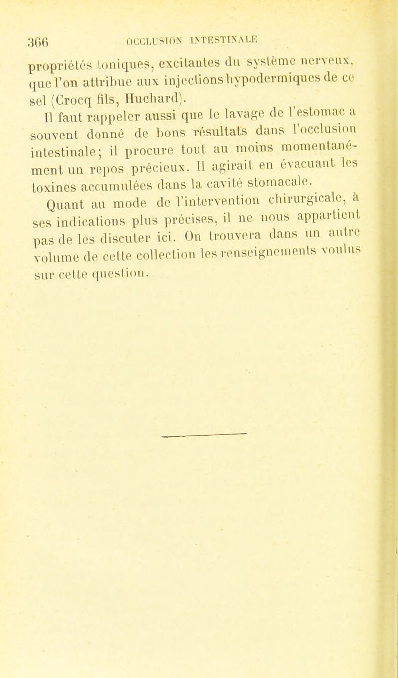 propriétés toniques, excitantes du système nerveux, que l'on attribue aux injections hypodermiques de ce sel (Crocq fils, Huchard). Il faut rappeler aussi que le lavage de l'estomac a souvent donné de bons résultats dans l'occlusion intestinale; il procure tout au moins momentané- ment un repos précieux. Il agirait en évacuant les toxines accumulées dans la cavité stomacale. Quant au mode de l'intervention chirurgicale, à ses indications plus précises, il ne nous appartient pas de les discuter ici. On trouvera dans un autre volume de cette collection les reuseignemenis vr.ulus sur cette (ju est ion.