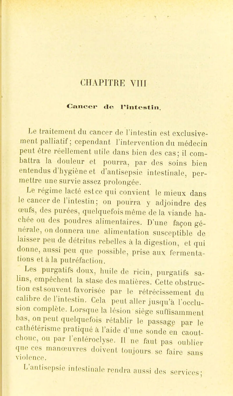 Caneei* de l'îiitestîn. Le traitement du cancer de l'intestin est exclusive- ment palliatif ; cependant l'intervention du médecin peut être réellement utile dans bien des cas; il com- battra la douleur et pourra, par des soins bien entendus d'hygiène et d'antisepsie intestinale, per- mettre une survie assez prolongée. Le régime lacté est ce qui convient le mieux dans le cancer de l'intestin; on pourra y adjoindre des œufs, des purées, quelquefois même delà viande ha- chée ou des poudres alimentaires. D'une façon gé- nérale, on donnera une alimentation susceptible de laisser peu de détritus rebelles à la digestion, et qui donne, aussi peu que possible, prise aux fermenta- tions et à la putréfaction. Les purgatifs doux, huile de ricin, purgatifs sa- 1ms, empêchent la stase des matières. Cette obstruc- tion est souvent favorisée par le rétrécissement du calibre de l'intestin. Cela peut aller jusqu'à l'occlu- sion complète. Lorsque la lésion siège suffisamment bas, on peut quelquefois rétablir le passage par le cathétérisme pratiqué à l'aide d'une sonde en caout- chouc, ou par l'entéroclyse. Il ne faut pas oublier que ces manœuvres doivent loujours se faire sans violence. L'antisepsie inlestinale rendra aussi des services;