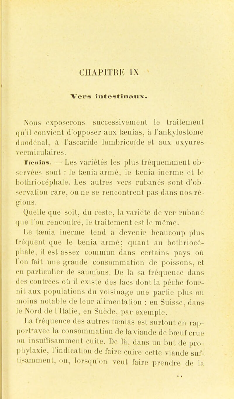 Vei's întestiiiaiix. Nous exposerons successivement le traitement qu'il convient d'opposer aux tœnias, à l'ankylostome diiodénal. à l'ascaride lombricoïde et aux oxyures vormiculaires. Tscuias. — Les variétés les plus fréquemment ob- servées sont : le tsenia armé, le Uenia inerme et le bothriocéphale. Les autres vers rubanés sont d'ob- servation rare, ou ne se rencontrent pas dans nos ré- gions. Quelle que soit, du reste, la variété de ver rubané que l'on rencontre, le traitement est le même. Le tœnia inerme tend à devenir beaucoup plus fréquent que le tfenia armé; quant au bolliriocé- ]thale, il est assez commun dans certains pays où l'on l'ait une grande consommation de poissons, et en particulier de saumons. De là sa fréquence dans des contrées où il existe des lacs dont la pèche four- nit aux populations du voisinage une partie plus ou moins notable de leur alimentation : en Suisse, dans le .\ord de l'Italie, en Suède, par exemple. La fréquence des autres lœnias est surtout en rap- porfavec la consommation de la viande de bœuf crue ou insudisamment cuite. De là, dans un but de pro- jiliylaxie, l'indication de faire cuire cette viande suf- lisammenl. ou, lorsqu'on veut faire prendre de la