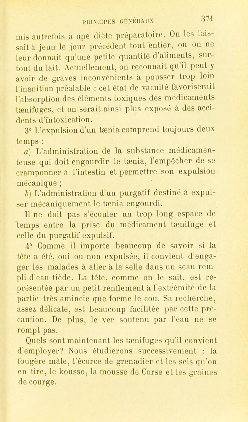 PRINCIPES GÉNÉRAUX «J'I mis aulrofois à une diète préparatoire. On les lais- sait à jeun le jour précédent tout entier, ou on ne leur donnait qu'une petite quantité d'aliments, sur- tout du lait. Actuellement, on reconnaît qu'il peut y avoir de graves inconvénients à pousser trop loin l'inanition préalable : cet état de vacuité favoriserait l'absorption des éléments toxiques des médicaments tœnifuges, et on serait ainsi plus exposé à des acci- dents d'intoxication. 3 L'expulsion d'un tœnia comprend toujours deux temps : a) L'administration de la substance médicamen- teuse qui doit engourdir le taenia, l'empêcher de se cramponner à l'intestin et permettre son expulsion mécanique ; b) L'administration d'un purgatif destiné à expul- ser mécaniquement le tœnia engourdi. Il ne doit pas s'écouler un trop long espace de temps entre la prise du médicament tœnifuge et celle du purgatif expulsif. 4° Comme il importe beaucoup de savoir si la tête a été, oui ou non expulsée, il convient d'enga- ger les malades à aller à la selle dans un seau rem- pli d'eau tiède. La tête, comme on le sait, est re- présentée par un petit renflement à l'extrémité de la partie très amincie que forme le cou. Sa recherche, assez délicate, est beaucoup facilitée par cette pré- caution. De plus, le ver soutenu par l'eau ne se rompt pas. Quels sont maintenant les tœnifuges qu'il convient d'employer? Nous étudiei'ons successivement : la fougère mâle, l'écorce de grenadier et les sels qu'on en tire, le kousso, la mousse de Corse et les graines de courge.