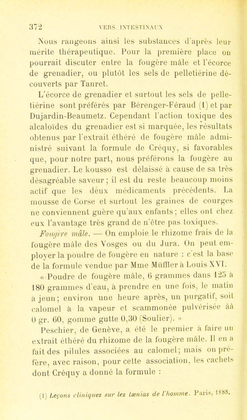 372 VKItS INTKSTI.NAI X Nous rangeons ainsi les substances d'après leur mérite thérapeutique. Pour la première place ou pourrait discuter entre la fougère mâle et l'écorce de grenadier, ou plutôt les sels de pelletiérine dé- couverts par Tanret. L'écorce de grenadier et surtout les sels de pelle- tiérine sont préférés par Bérenger-Féraud (1) et par Dujardin-Beaumetz. Cependant l'action toxique des alcaloïdes du grenadier est si marquée, les résultats obtenus par l'extrait éttiéré de fougère mâle admi- nistré suivant la formule de Créquy, si favorables que, pour notre part, nous préférons la fougère au grenadier. Le kousso est délaissé à cause de sa très désagréable saveur ; il est du reste beaucoup moins actif que les déux médicaments précédents. La mousse de Corse et surtout les graines de courges ne conviennent guère qu'aux enfants; elles ont chez eux l'avantage très grand de n'être pas toxiques. Fotufere mâle. — On emploie le rhizome frais de l;i fougère mâle des Vosges ou du Jura. On peut em- ployer la poudre de fougère en nature : c'est la base de la formule vendue par Mme Miiffler à Louis XVL « Poudre de fougère mâle, 6 grammes dans â 180 grammes d'eau, à prendre en une fois, le matin à jeun; environ une heure après, un purgatif, soit calomel à la vapeur et scammonée pulvérisée àà U gr. 60, gomme gutte 0,30 (Soulier). » Peschier, de Genève, a été le premier à faire un extrait éthéré du rhizome de la fougère mâle. Il en a fait des pilules associées au calomel; mais on pré- fère, avec raison, pour cette association, les cachets dont Créquy a donné la formule :