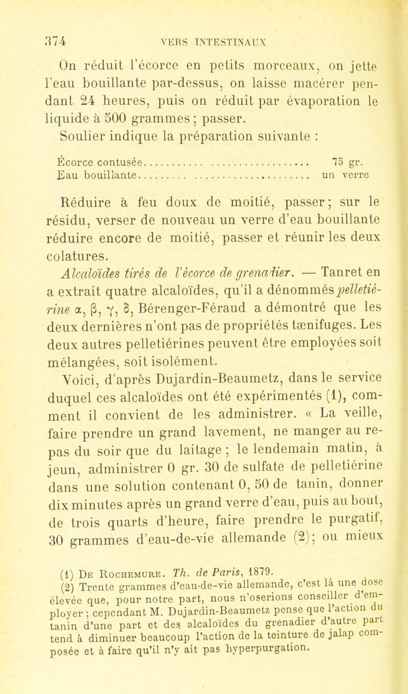 a74 VEHS INTESTINAUX On réduit l'écorce en petits morceaux, on jette l'eau bouillante par-dessus, on laisse macérer pen- dant 24 heures, puis on réduit par évaporation le liquide à 500 grammes ; passer. Soulier indique la préparation suivante : Ecorce contusée gr- Eau bouillante un verre Réduire à feu doux de moitié, passer; sur le résidu, verser de nouveau un verre d'eau bouillante réduire encore de moitié, passer et réunir les deux colalures. Alcaloïdes tirés de Vécorce de grena-^ier. — Tanret en a extrait quatre alcaloïdes, qu'il a dénommés j^e/^eifié- rine a, [3, y, 5, Bérenger-Féraud a démontré que les deux dernières n'ont pas de propriétés ta^nifuges. Les deux autres pelletiérines peuvent être employées soit mélangées, soit isolément. Voici, d'après Dujardin-Beaumetz, dans le service duquel ces alcaloïdes ont été expérimentés (1), com- ment il convient de les administrer. « La veille, faire prendre un grand lavement, ne manger au re- pas du soir que du laitage ; le lendemain matin, à jeun, administrer 0 gr. 30 de sulfate de pelletiérine dans une solution contenant 0, 50 de tanin, donner dix minutes après un grand verre d'eau, puis au bout, de trois quarts d'heure, faire prendre le purgatif, 30 grammes d'eau-de-vie allemande (2); ou mieux (1) De Rochemure. Th. de Paris, 1879. (2) Trente grammes d'eau-de-vie allemande, c'est là une dose élevée que, pour notre part, nous n'oserions conseiller d'em- ployer ; cependant M. Dujardin-Beaumetz pense que l'action du tanin d'une part et des alcaloïdes du grenadier d'autre part tend à diminuer beaucoup l'action de la teinture de jalap com- posée et à faire qu'il n'y ait pas hyperpurgation.