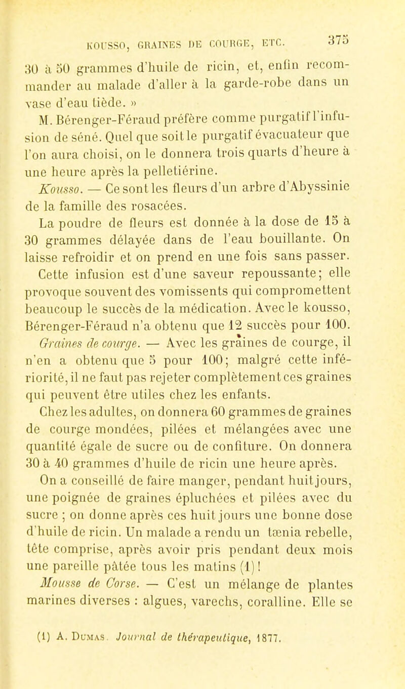 KOl'SSO, GRAINES DE COl'HGE, ETC. dlO ao à oO grammes d'huile de ricin, et, enfin recom- mander au malade d'aller à la garde-robe dans un vase d'eau tiède. » M. Bérenger-Féraud préfère comme purgatif l'infu- sion de séné. Quel que soit le purgatif évacuateur que l'on aura choisi, on le donnera trois quarts d'heure à une heure après la pelletiérine. Kousso. — Ce sont les fleurs d'un arbre d'Abyssinie de la famille des rosacées. La poudre de fleurs est donnée à la dose de 15 à 30 grammes délayée dans de l'eau bouillante. On laisse refroidir et on prend en une fois sans passer. Cette infusion est d'une saveur repoussante ; elle provoque souvent des vomissents qui compromettent beaucoup le succès de la médication. Avec le kousso, Bérenger-Féraud n'a obtenu que 12 succès pour 100. Graines de courge. — Avec les graines de courge, il n'en a obtenu que o pour 100; malgré cette infé- riorité, il ne faut pas rejeter complètement ces graines qui peuvent être utiles chez les enfants. Chez les adultes, on donnera 60 grammes de graines de courge mondées, pilées et mélangées avec une quantité égale de sucre ou de confiture. On donnei'a 30 à 40 grammes d'huile de ricin une heure après. On a conseillé de faire manger, pendant huit jours, une poignée de graines épluchées et pilées avec du sucre ; on donne après ces huit jours une bonne dose d'huile de ricin. Un malade a rendu un tœnia rebelle, tête comprise, après avoir pris pendant deux mois une pareille pâtée tous les matins (1) I Mousse de Corse. — C'est un mélange de plantes marines diverses : algues, varechs, coralline. Elle se (1) A.Dumas. Journal de thérapeutique, 1877.