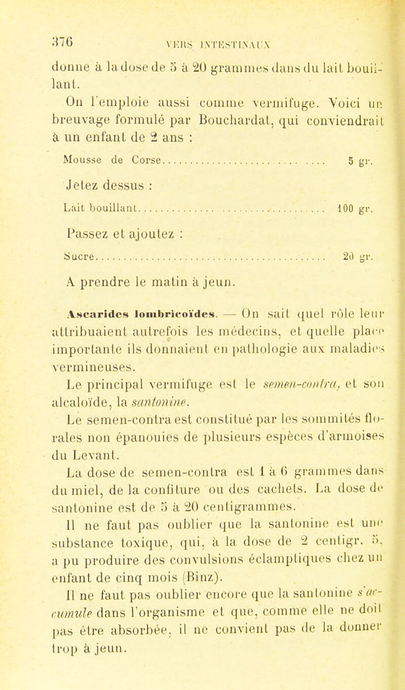 VKliS l.NTKSTI.VAl .\ donne à ladose de 3 à 20 grammes dans du laiL bouii- lanl. On l'emploie aussi comme vermifuge. Voici un breuvage formulé par Bouchardal, qui conviendrait à un enfant de 2 ans : Mousse de Corse 5 gr. Jetez dessus : Lait bouillant 100 gr. Passez et ajoutez : iiucre 2ù gr. A prendre le matin à jeun. Ascarides lombrieoïdes. — On sait quel rôle leur attribuaient autrefois les médecins, et quelle place importante ils donnaient en pathologie aux maladies vermineuses. Le principal vermifuge est le scmm-confra, et son alcaloïde, la santoniiw. Le semen-contraest constitué par les sommités flo- rales non épanouies de plusieurs espèces d'armoises du Levant. La dose de semen-contra est 1 à 6 grammes dans du miel, de la confiture ou des cachets. La dose de sanlonine est de 5 à ^20 centigrammes. Il ne faut pas oublier que la sanlonine est une substance toxique, qui, à la dose de 2 cenligr. r;. a pu produire des convulsions éclampliques chez un enfant de cinq mois (Binz). 11 ne faut pas oublier encore que la santonine s'ar- mmule dans l'organisme et que, comme elle ne doil pas être absorbée, il ne convient pas de la donner trop à jeun.