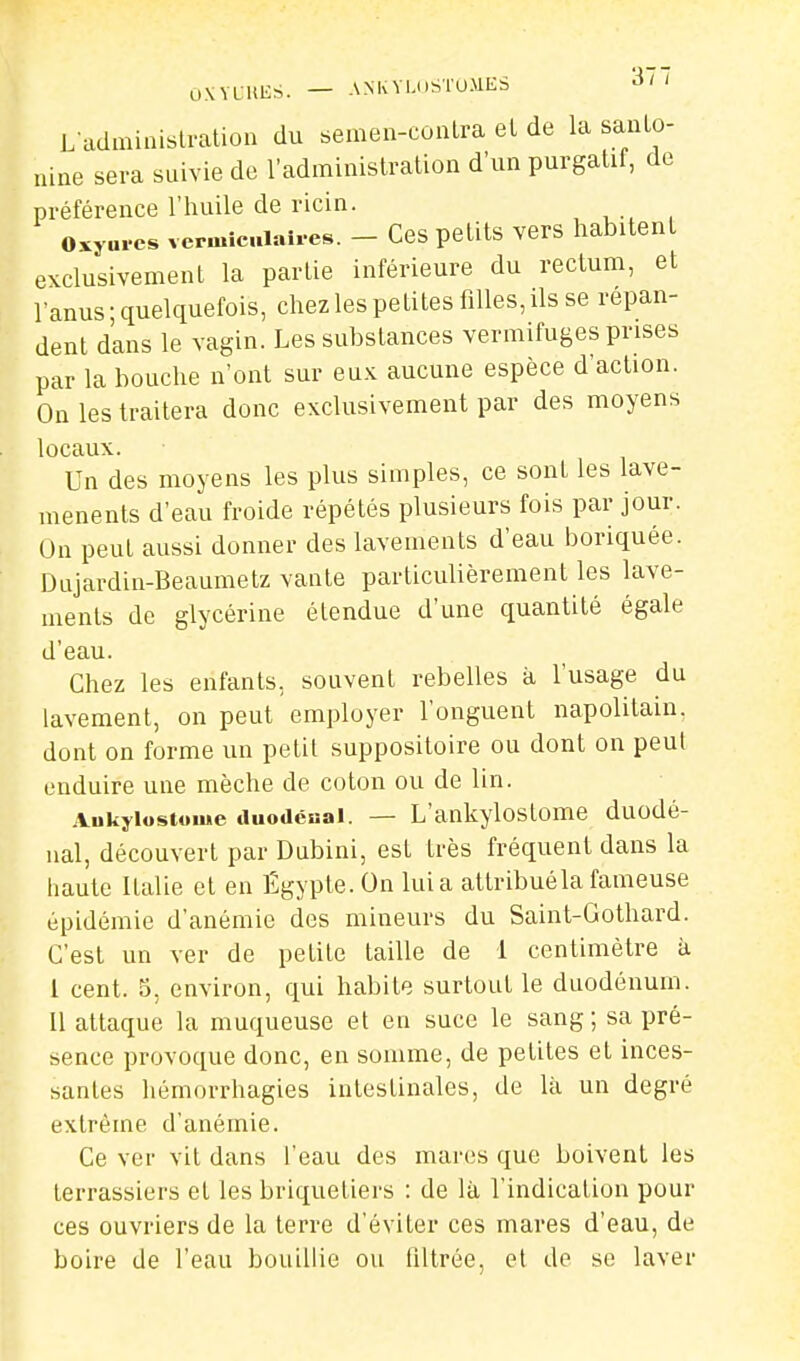 OWLUliS. — AMvVl.i.STOMES ^' ' Ladminislration du semen-coiilra el de la sauLo- nine sera suivie de l'adininislration d'un purgatif, de préférence l'huile de ricin. osyures vcrmic.iaires. - Ces petits vers habitent exclusivement la partie inférieure du rectum, et l'anus; quelquefois, chez les petites filles, ils se répan- dent dans le vagin. Les substances vermifuges prises par la bouche n'ont sur eux aucune espèce d'action. On les traitera donc exclusivement par des moyens locaux. Un des moyens les plus simples, ce sont les lave- menents d'eau froide répétés plusieurs fois par jour. Un peut aussi donner des lavements d'eau boriquée. Dujardin-Beaumetz vante particuUèrement les lave- ments de glycérine étendue d'une quantité égale d'eau. Chez les enfants, souvent rebelles à l'usage du lavement, on peut employer l'onguent napolitain, dont on forme un petit suppositoire ou dont on peut enduire une mèche de coton ou de lin. Aukyiostome «luodéHai. — L'ankylostome duodé- nal, découvert par Dubini, est très fréquent dans la haute Italie et en Égypte.On lui a attribué la fameuse épidémie d'anémie des mineurs du Saint-Gothard. C'est un ver de petite taille de 1 centimètre à I cent, o, environ, qui habite surtout le duodénum. II attaque la muqueuse et en suce le sang; sa pré- sence provoque donc, en somme, de petites et inces- santes hémorrhagies intestinales, de là un degré extrême d'anémie. Ce ver vit dans l'eau des mares que boivent les terrassiers et les briquetiers : de là l'indication pour ces ouvriers de la terre d'éviter ces mares d'eau, de boire de l'eau bouillie ou filtrée, et de se laver