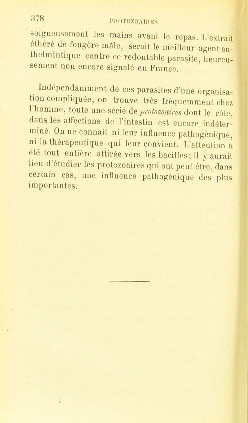 l'HOTOZOAIlUîS soigneuseiuenl les mains avant le repas. L'extrail élhéré de fougère mâle, serait le meilleur agent an- thelmintique contre ce redoutable parasite, heureu. Bernent non encore signalé en France. Indépendamment de ces parasites d'une organisa- tion compliquée, on trouve très fréquemment chez l'homme, toute une série de protozoaires dont le rôle, dans les affections de l'intestin est encore indéter- miné. On ne connaît ni leur influence pathogénique, ni la thérapeutique qui leur convient. L'attention a été tout entière attirée vers les bacilles ; il y aurait lieu d'étudier les protozoaires qui ont peut-être, dans certain cas, une influence pathogénique des plus importantes.