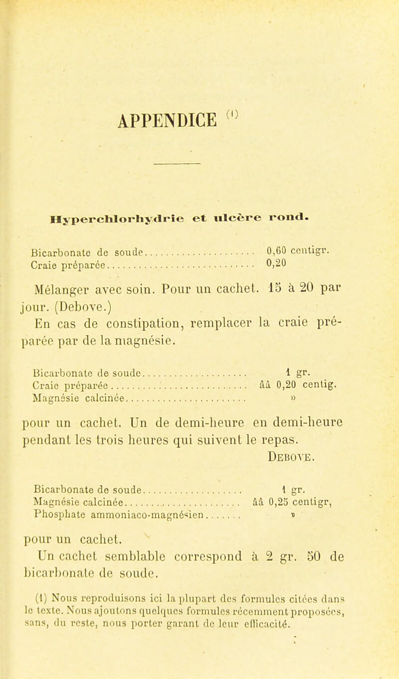 APPENDICE Hyperchlorliydrîe et ulcère rond. Bicarbonate de soude 0,60 ccntigr. Craie préparée 0,20 Mélanger avec soin. Pour un cachet. 15 à 20 par jour. (Debove.) En cas de constipation, remplacer la craie pré- parée par de la magnésie. Bicarbonate de soude 1 gr- Craie préparée ââ 0,20 cenlig. Magnésie calcinée » pour un cachet. Un de demi-heure en demi-heure pendant les trois heures qui suivent le repas. Debove. Bicarbonate de soude ■! gf. Magnésie calcinée ââ 0,25 cenligr, Phosphate ammoniaco-magné«ien n pour un cachet. Un cachet semblable correspond h 2 gr. 50 de bicarbonate de soude. (1) Nous reproduisons ici la plupart des formules citées dans le texte. Nous ajoutons quelques formules récenuucnt proposées, sans, du reste, nous porter garant do leur efficacité.