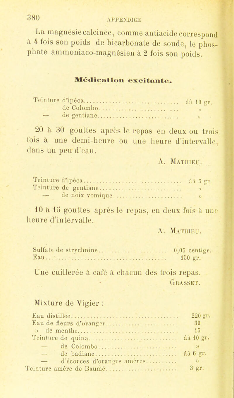 38U AIM'ENUICE La magnésie calcinée, comme antiacide coi-respoud à 4 fois son poids de bicarbonate de soude, le phos- phate ammoniaco-magnésien à 2 fois son poids. Aléclication excitante. 'JVintiire d'ipéca ^'i;-, ]q de Colombo „ — de gentiane >, 20 à 30 gouttes après le repas en deux ou trois fois à une demi-heure ou une heure d'intervalle, dans un peu d'eau. A. MAïmEc. Teinture d'ipéca fri .i srr. Teinture de gentiane ' — de noix vomique » 10 à 13 gouttes après le repas, en deux fois à une heure d'intervalle. A. Matuieu. Sulfate de sti'yclinine cenligr. Eau. . .• loO gr. Une cuillerée à café à chacun des Irois repas. Grasset. Mixture de Vigier : Eau distillée 220 gr. Eau de fleurs d'orangni'. 'M n de menthe lu Teinlure de quina ùà 10 gr. — de Colombo » — de badiane ftà 6 gr. — d'écorces d'orantros nmovcs » Teinture amère de Buumé 3 gr.