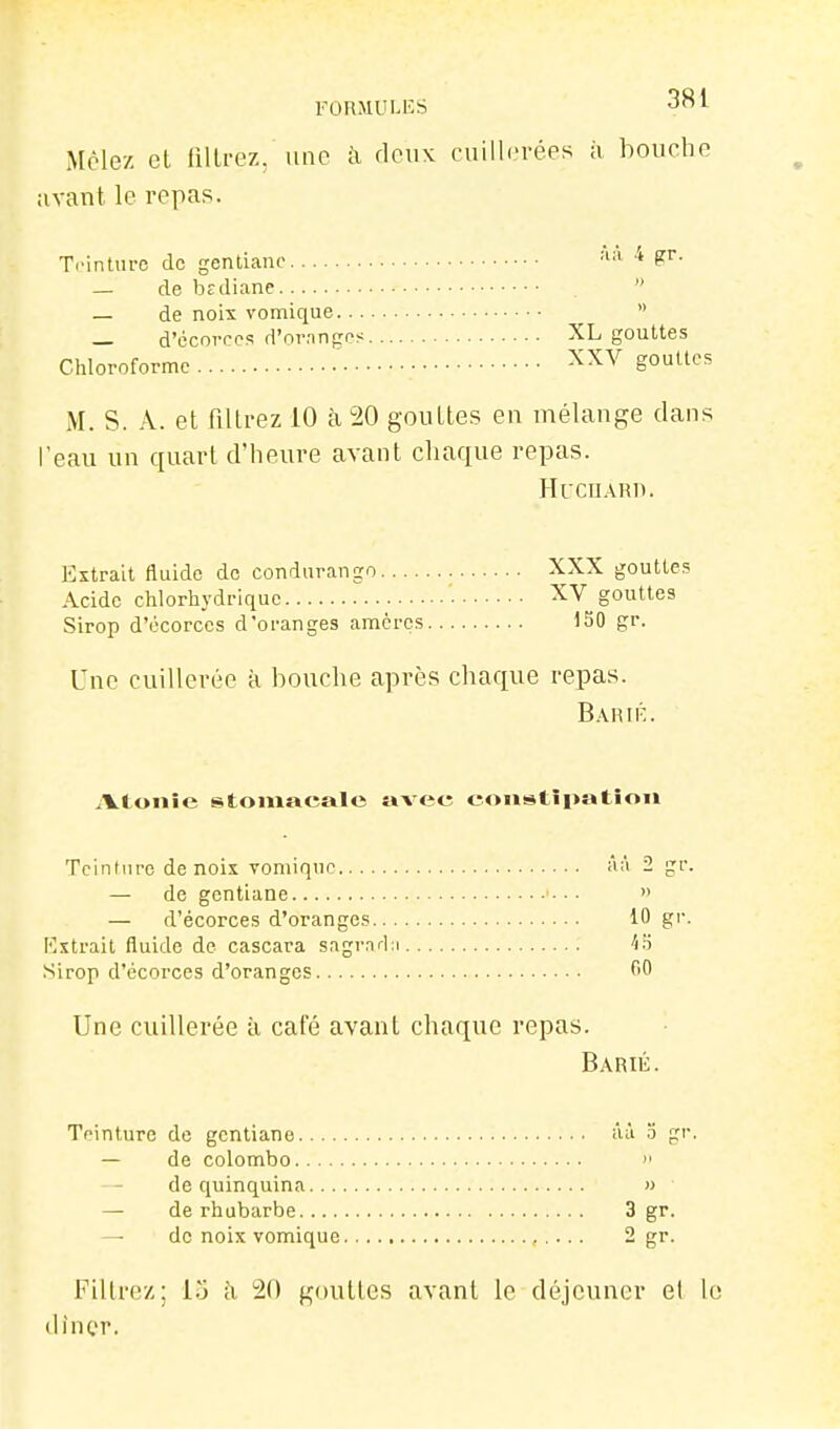 FORMULES 3^l Mêlez et liUrez, une à deux cuillerées à bouche avant le repas. Trintm-c de gentiane '■'■'^ ^ — de brdiane  — de noix vomique  d'écoiTos d'ornnges XL gouttes Chloroforme ' gouttes M. s. A. et filtrez 10 à 20 gouttes en mélange dans l'eau un ciuart d'heure avant chaque repas. HUCIJARI). Extrait fluide do condurango XXX gouttes Acide chlorhydrique XV gouttes Sirop d'écorces d'oi-anges amcrcs 150 gr. Une cuillerée à bouche après chaque repas. Bahié. iVtonie stomacale avec eoiistîpatiou Tcintm-e de noix vomique aà 2 gr. — de gentiane • • •  — d'écorces d'oranges 10 gr. Kxtrait fluide de cascara sagrarln ■î.'i .Sirop d'écorces d'oranges fiO Une cuillerée à café avant chaque repas. Barié. Teinture de gentiane aâ o gr. — de Colombo  — de quinquina » — de rhubarbe 3 gr. — de noix vomique 2 gr. Filtrez; i.j ;i ^O gouttes avant le déjeuner et le dincr.