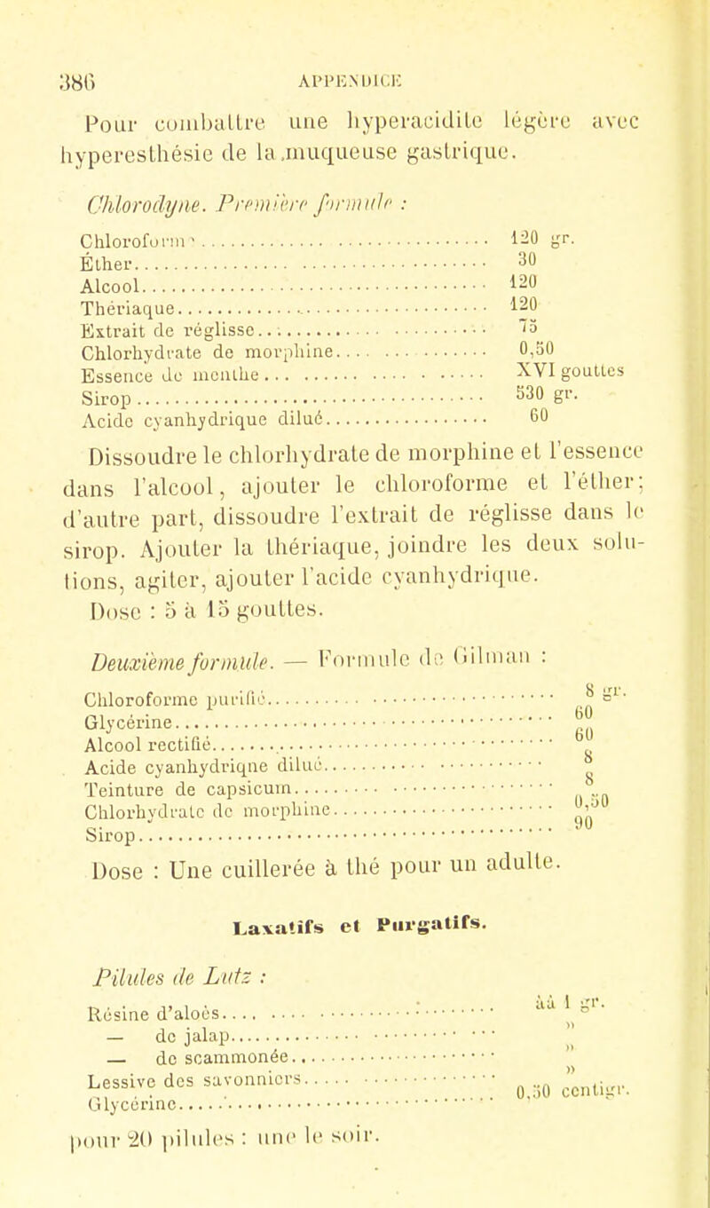 ;38() APPENblCK Pour cuiiiballre une liypei-acidiLe légèfo avec hyperesthésie de la .muqueuse gastrique. (Jhloroclyiie. Prpmil'rc firiDtiJp : Chlorofonn- 120 gr. Élhei- 30 Alcool 120 Thériaque 120 Extrait de réglisse Chlorhydrate de movplune 0,o0 Essence de moiuhe XVI gouttes Sirop 530 gr. Acide cyanhj'drique dilué 60 Dissoudre le chlorhydrate de morphine el l'essence dans l'alcool, ajouter le chloroforme et l'éther; d'autre part, dissoudre l'extrait de réglisse dans le sirop. Ajouter la thériaque, joindre les deux solu- tions, agiter, ajouter l'acide cyanhydrique. Dose : 5 à 15 gouttes. Deuxième formule. — Forinulc d,; (iilniaii : Chloroforme puriHc -n Glycérine ^ Alcool rectifié , Acide cyanhydriqne dilué Teinture de capsicuin Chlorhydrate de morphine '^'^^ Sirop Dose : Une cuillerée à thé pour un adulte. Lavatifs et Piugatifs. Pilules de Lutz : Résine d'aioés — de jalap — de scammonée Lessive des savonniers ^ Glycérine |)(ini- 20 piluh's : une le soir.