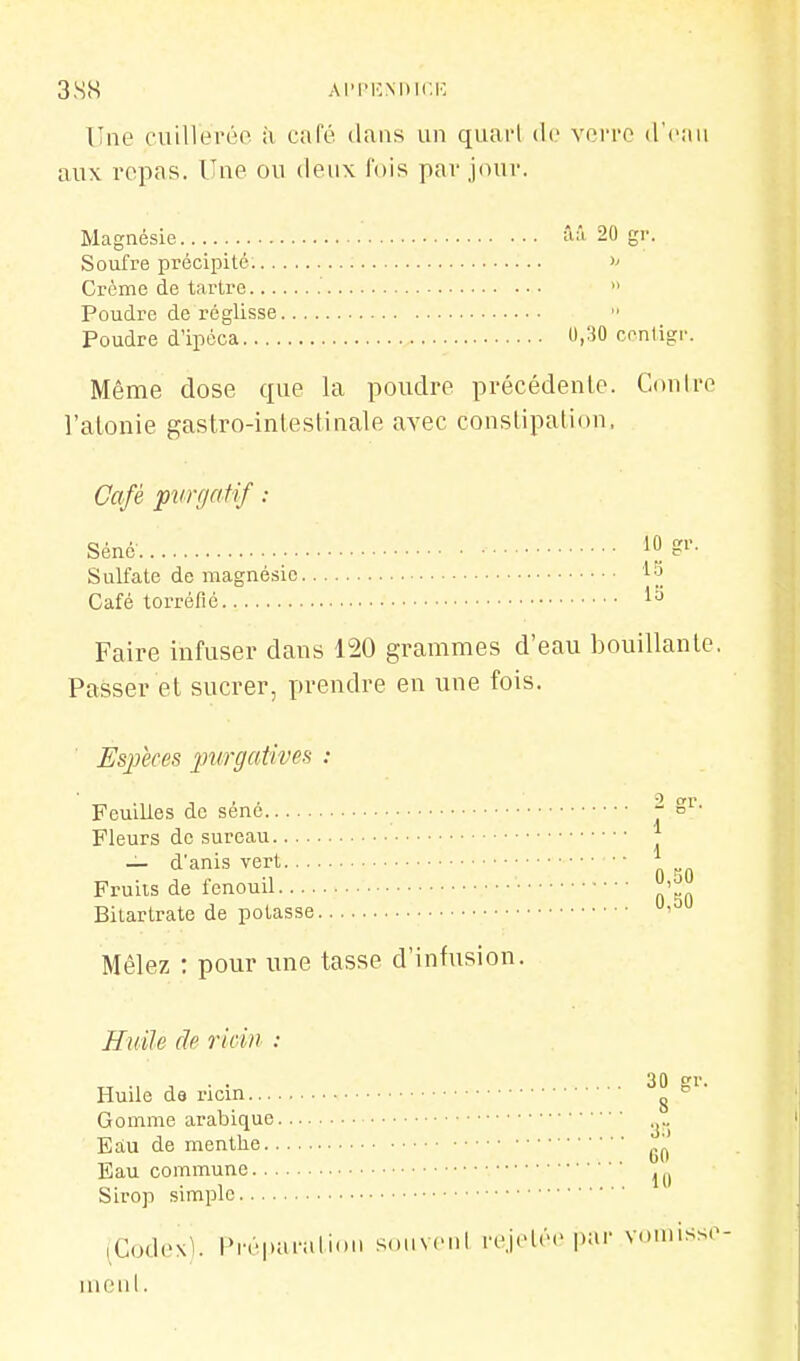 3SS AI'I'KMIICK Une cuiHei'éo à café dans un quai-l (ic verre d'eau aux repas. Une ou deux fois par jour. Magnésie ââ 20 gr. Soufre précipité. Crème de tartre  Poudre de réglisse Poudre d'ipéca U,30 cnnligr. Même dose que la poudre précédente. Conirc l'alonie gastro-inlestinale avec constipation, Gafé purgatif : Sulfate de magnésie Café torréfié Faire infuser dans 120 grammes d'eau bouillante, Passer et sucrer, prendre en une fois. i.'i la Espèces purgatives : Feuilles de séné Fleurs de sureau.... — d'anis vert... Fruits de fenouil.... Bitartrate de potasse Mêlez : pour une tasse d'infusion. 2 gr. 1 1 0,30 0,50 Huile de ridii : Huile de ricin ^ Gomme arabique Eau de menthe „. _ b(i Eau commune -, Sirop simple (Codexl t>réparalioii soiiveni re,ielé(> |):i'' vomisse nioiil