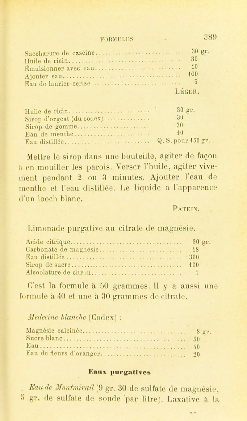 Sacchanu-c de caséine Huile de ricin Émulsionner avec eau Ajouter eau Eau do laurier-cerise Huile de ricin Sirop d'orgeat (du codex) Sirop de gomme Eau de menthe Eau distillée Mettre le sii'op clans une bouteille, agiter de façon H en mouiller les parois. Verser l'huile, agiter vive- ment pendant 2 ou 3 minutes. Ajouter l'eau de menthe et l'eau distillée. Le liquide a l'apparence d'un looch blanc. Patein. Limonade purgative au citrate de magnésie. Acide citrique 30 gr. Carbonate de magnésie 18 Eau distillée 300 Sirop de sucre 100 Alcoolature de citron I C'est la formule à .oO grammes. Il y a aussi une l'ormide à iO et une à 30 grammes de citrate. MMecine Manche (Codex) : Magnésie calcinée 8 gr. Sucre blanc oO Eau 40 Eau do fleurs d'oranger 20 F.aiix piirgutivcs Eau de MontmiraU (9 gr. 30 de sulfate de magnésie, .i gr. de sulfate de sonde par litre). Laxative ii la 389 . . . 30 gr. .. . 30 . .. 10 . .. 100 5 LÉGER. 30 gr. 30 30 10 Q. S. pour 130 gr.