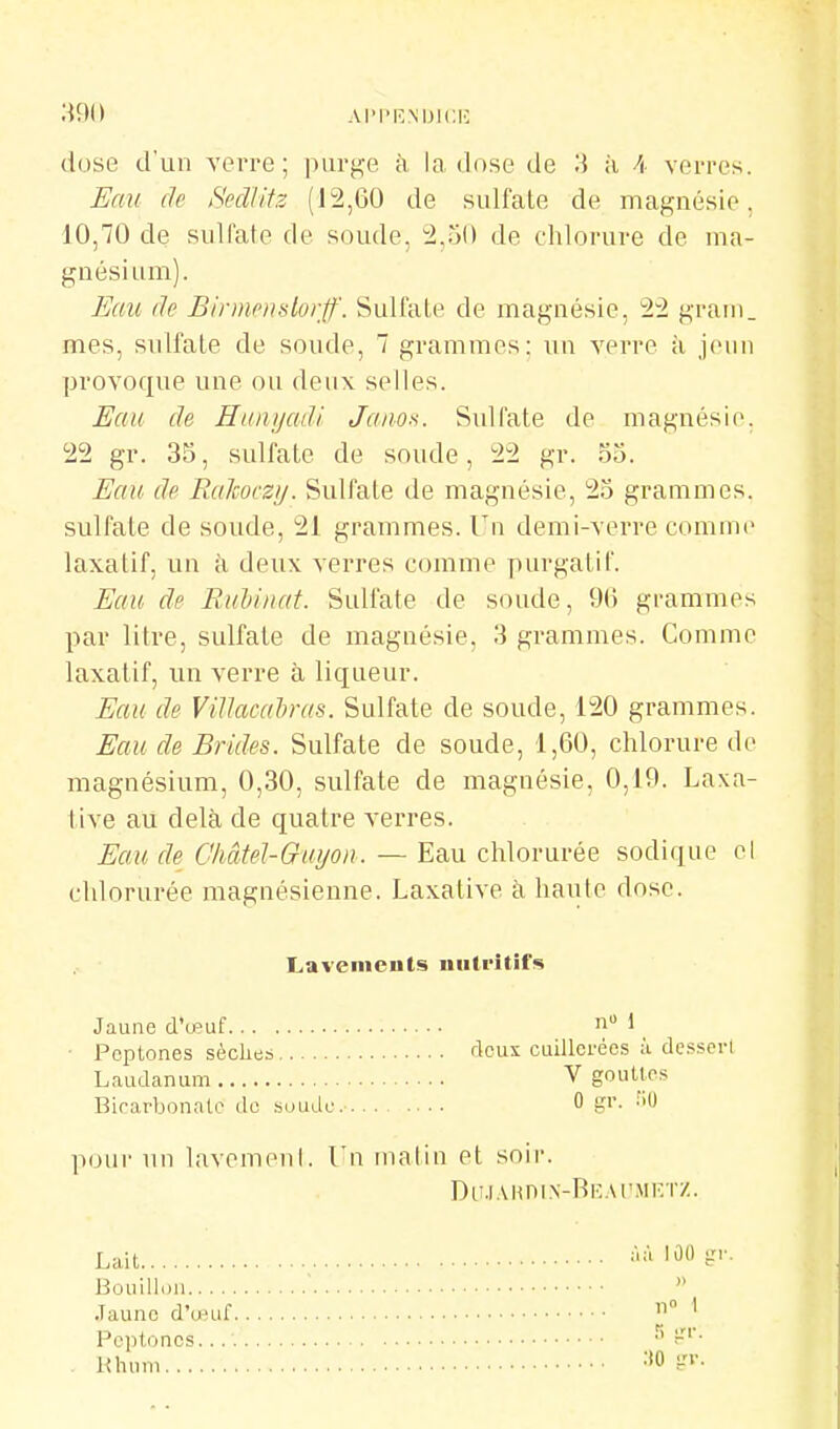 AI'l'KMJlCIC dose d'un verre; purge à la dose de à A verres. Eau de Secllitz (12,60 de sulfate de magnésie, 10,70 de sulfate de soude, 2,ri() de chlorure de ma- gnésium). Eau (le Binnpnslorff. Sulfate de magnésie, 22 grani. mes, sulfate de soude, 7 grammes: un verre à jeun provoque une ou deux selles. Eau de Hunijadi. Jaiio.-;. Sulfate de magnésie. 22 gr. 35, sulfate de soude, 22 gr. 55. Eau de Ralcoczij. Sulfate de magnésie, 25 grammes, sulfate de soude, 21 grammes. Un demi-verre comme laxatif, un k deux verres comme purgatif. Eau de Ruhinat. Sulfate de soude, 9ti grammes par litre, sulfate de magnésie, 3 grammes. Comme laxatif, un verre à liqueur. Eau de ViUacairas. Sulfate de soude, 120 grammes. Eau de Brides. Sulfate de soude, 1,60, chlorure de magnésium, 0,30, sulfate de magnésie, 0,19. Laxa- tive au delà de quatre verres. Eau de Gliâtel-Ouyon. — Eau chlorurée sodique el chlorurée magnésienne. Laxative à haïUe dose. Lavements nutritifs Jaune d'œuf * • Pcptones sèckes rlous cuillerées à de.ssei-l Laudanum V gouttes Birarbonntc do suudc. 0 g''- pour un lavemenl. Un malin et soir. Du.i.vHniN-RKAr.\ii'.TZ. Lait àùlÛOgr. Bouillon ■  .Taunc d'œuf ' Pcptones. Khnm -'0