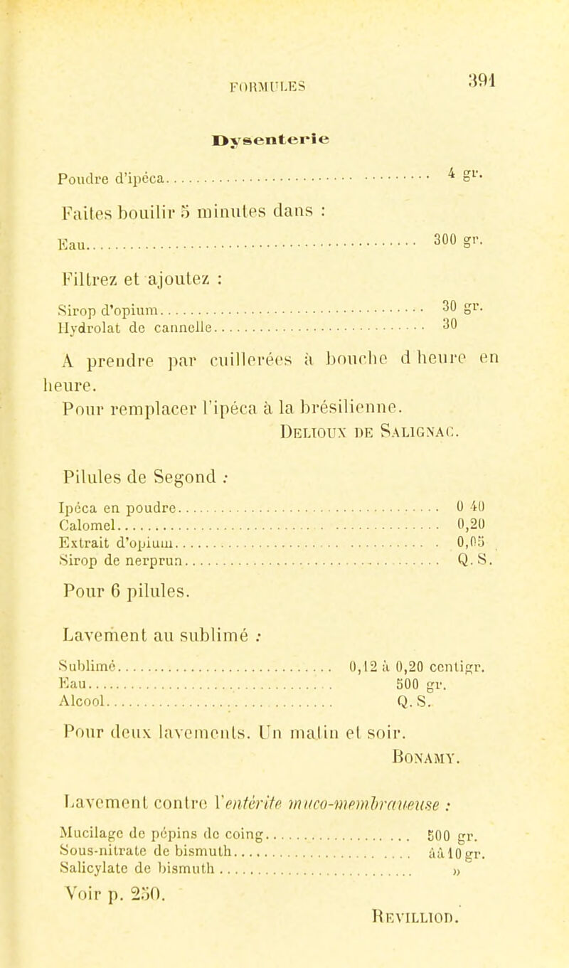 Dysenterie Poudre d'ipéca ^ S'-'- Faites boiiilir 5 minutes dans : Eau 300 S'-- mtrez et ajoutez : .Sirop d'opium 30 gr. llydrolat de cannelle 30 A prendre ]iar cuillerées à bouelie d heui'e en heure. Pour remplacer l'ipéca à la brésilienne. Delioux de S.\lignac. Pilules de Segond ; Ipéca en poudre 0 40 Calomel 0,20 Extrait d'opium 0,0y Sirop de nerprun Q. S. Pour 6 pilules. Laveri\ent au sublimé : .Sublime 0,12 à 0,20 ccnlisr. Eau 500 gr. Alcool Q..S. Pour deux lavements. Un malin et soir. BONAMY. Lavement conti-e Yentèrite miico-memliraveme : Mucilage de pépins do coing 500 gr. Sous-nitrate de bismuth âàlOgr. Salicylate de bismuth >, Voir p. 250. Revilliod.