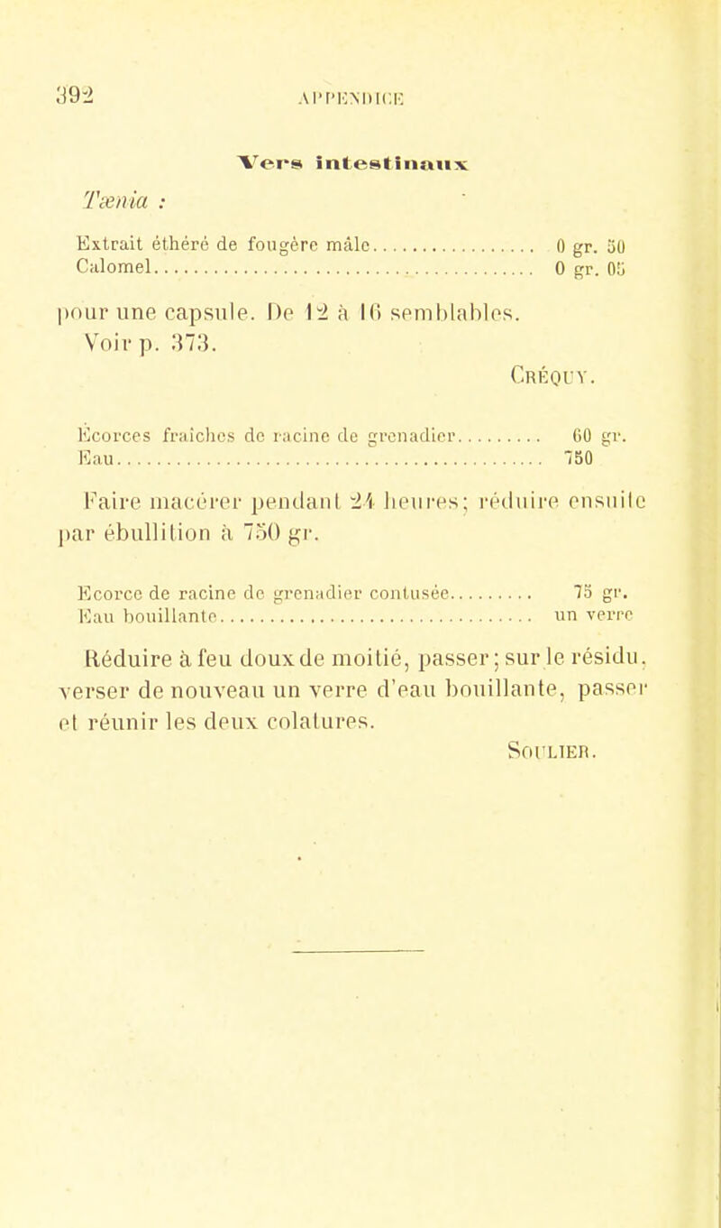 39-2 AI't'KMlIC.IC Vers intestinatix Txiiia : Extrait éthéré de fougère mâle 0 gr. 50 Calomel 0 gr. 0!j pour une capsule. De 1^ à 16 semblables. Voir p. 373. Créquy. Kcorces fr;dches de rncinc de grenadier GO gr. Eau 750 Faire macérer pendanl 'l'i lieures; réduire ensuile par ébullition à 750 gr. Ecorcc de racine de gi-enadier contusée 73 gr. Eau bouillante un verre Réduire à feu doux de moitié, passer ; sur le résidu, verser de nouveau un verre d'eau bouillante, passer et réunir les deux colatures. SOI'LTER.