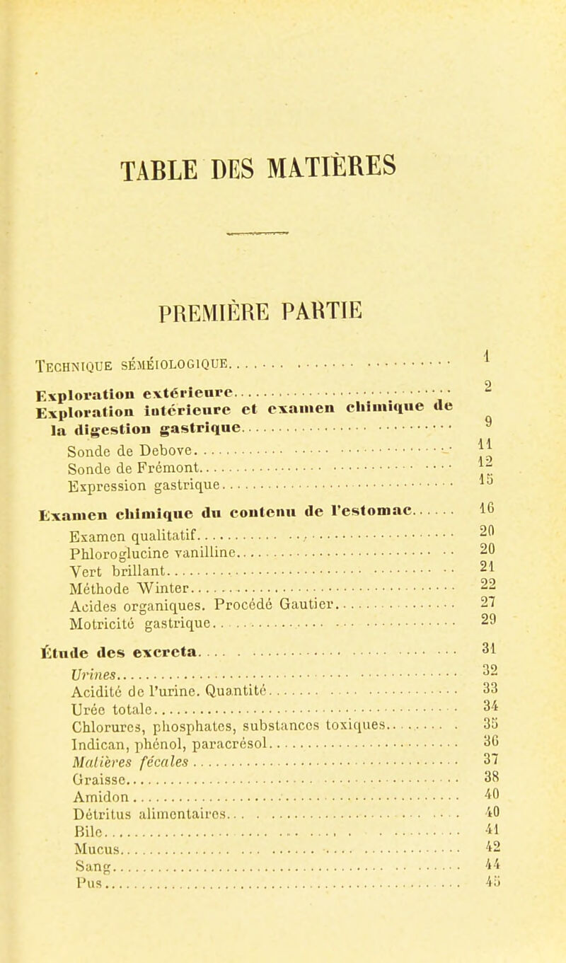 PREMIÈRE PARTIE Technique séméiologique Exploration extérieure Exploration intérieure et examen cliimique la digestion gastrique Sonde de Debove Sonde de Frémont Expression gastrique Examen cliimique du contenu de l'estomac. Examen qualitatif ; Phloroglucine vanilline Vert brillant Méthode Winter Acides organiques. Procédé Gautier Motricité gastrique.. Étude des excréta 31 Urines Acidité de l'urine. Quantité 33 Urée totale Chlorures, phosphates, substances toxiques 3S Indican, phénol, paracrésol 36 Mal lèves fécales 37 Graisse 38 Amidon 40 Détritus alimentaires iO Bile -il Mucus 42 Sang 44 Pus 45