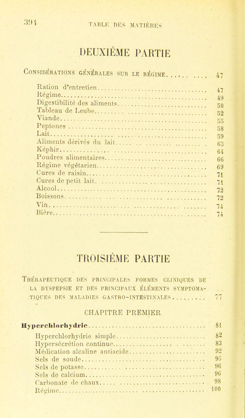 •>•' ' TAHLK mes MAT[ÈHKS DEUXIÈME PARTIE Considérations génébales sur le régime 47 Ration d'entretien ^-j i^églme 49 Digestibilité des aliments Tableau de Lenbe 52 Viande _ 00 Peptoncs tjg ^a-it 59 Aliments dérives rlu lail go Képhir Poudres alimentaires gg Régime végétarien g9 (îurcs de raisin 71 Cures de petit lait 71 Alcool 72 Boissons 72 Vin 74 Bière 74 TROISIÈME PARTIE Thérapeutique des i'ri.ncipalh.s formes cllmours de LA DYSPEPSIE ET DES PRINCIPAUX ÉLÉMENTS SVMPïOMA- ,tiques DES MALADIES GASTRO-INTESTINALES 77 CHAPITRE PREMIER Hyiiepchlorhjdrîe 81 H^-perchlorhydrie simple 82 Hypersécrétion continue 83 Médication alcaline aniiacido 92 Sels de soude 9u Sels de potasse 96 Sels de calcium 96 Carl)onate de cliaux 98 Régime 100