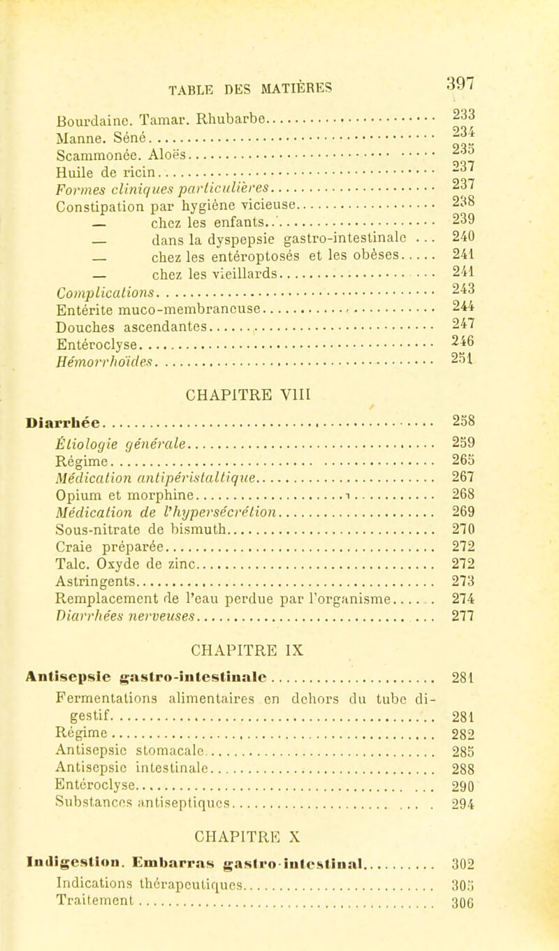 Boui-dainc. Tamar. Rhubarbe 233 Manne. Séné 234 Scammonée. Aloës 235 Huile de ricin Formes cliniques partieiilières 237 Constipation par hygiène vicieuse 238 — chez les enfants..' 239 — dans la dyspepsie gastro-intestinale ... 240 — chez les entéroptosés et les obèses 241 — chez les vieillards 241 Compiicaiions 243 Entérite muco-membrancuse 244 Douches ascendantes 247 Entéroclyse 246 Hémorrhdicles 251 CHAPITRE VIII Diarrhée 258 Éliologie (jénérale 259 Régime 265 Médication antipéristaltique 267 Opium et morphine t 268 Médication de l'hypersécrétion 269 Sous-nitrate de bismuth 270 Craie préparée 272 Talc. Oxyde de zinc 272 Astringents 273 Remplacement de l'eau perdue par l'organisme..... 274 Diarrhées nerveuses 277 CHAPITRE IX Antisepsie gaslro-iiitestinnlc 281 Fermentations alimentaires en dehors du tube di- gestif 281 Régime 282 Antisepsie stomacale 285 Antisepsie intestinale 288 Entéroclyse 290 Substances antiseptiques 294 CHAPITRE X Indigestion. Embarras gasiro iuleslinal 302 Indications thérapeutiques 30;j Traitement 306