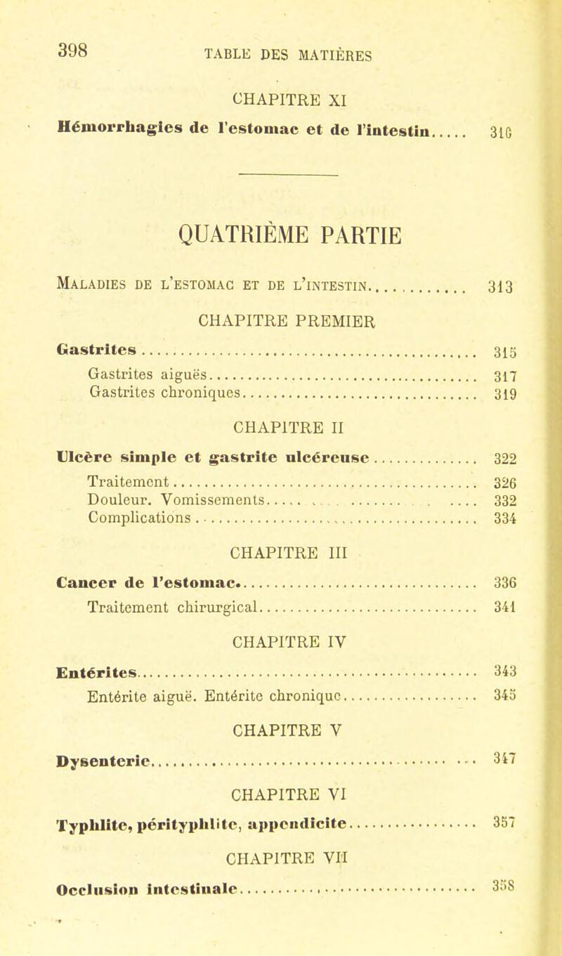 CHAPITRE XI Hémorrhagles de l'estomac et de l'intestin 3lG QUATRIÈME PARTIE Maladies de l'estomac et de l'intestin 313 CHAPITRE PREMIER Gastrites 313 Gastrites aiguës 317 Gastrites chroniques 319 CHAPITRE II Ulcère simple et gastrite nlcéreusc 322 Traitement 326 Douleur. Vomissements 332 Complications 334 CHAPITRE III Cancer de l'estomac 336 Traitement chirurgical 341 CHAPITRE IV Entérites 343 Entérite aiguë. Entérite chronique 34b CHAPITRE V Dysenterie 3i7 CHAPITRE VI Typhlitc, pérltyplilitc, appendicite 357 CHAPITRE VH Occlusion intestinale