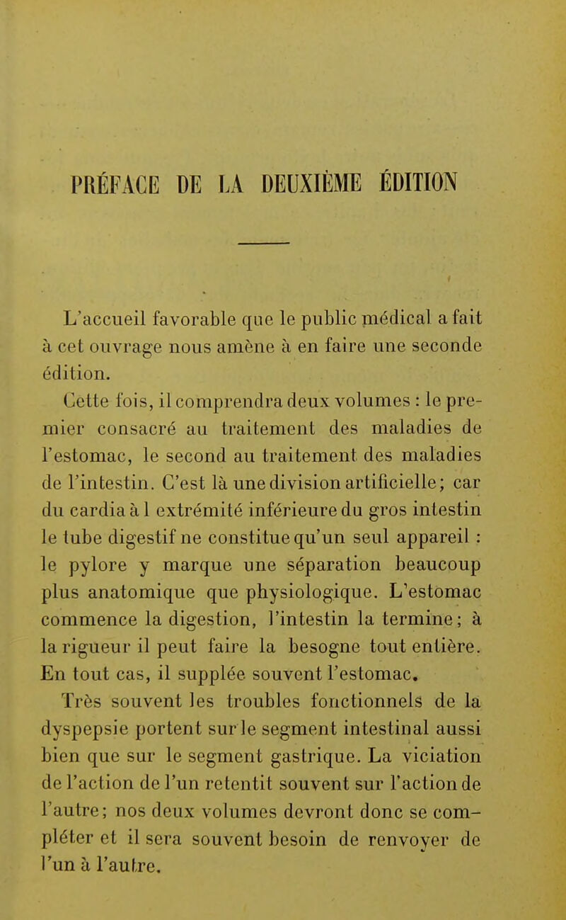 PRÉFACE DE LA DEUXIÈME ÉDITION L'accueil favorable que le public médical a fait à cet ouvrage nous amène à en faire une seconde édition. Cette fois, il comprendra deux volumes : le pre- mier consacré au traitement des maladies de l'estomac, le second au traitement des maladies de l'intestin. C'est là une division artificielle ; car du cardia à 1 extrémité inférieure da gros intestin le tube digestif ne constitue qu'un seul appareil : le pylore y marque une séparation beaucoup plus anatomique que physiologique. L'estomac commence la digestion, l'intestin la termine; à la rigueur il peut faire la besogne tout entière. En tout cas, il supplée souvent l'estomac. Très souvent les troubles fonctionnels de la dyspepsie portent sur le segment intestinal aussi bien que sur le segment gastrique. La viciation de l'action de l'un retentit souvent sur l'action de l'autre; nos deux volumes devront donc se com- pléter et il sera souvent besoin de renvoyer de l'un à l'aufTe.