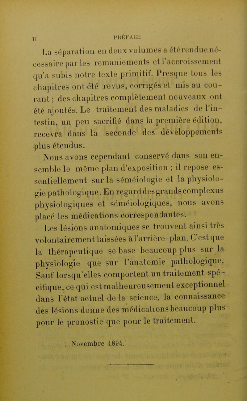 La séparation en deux volumes a été rendue né- cessaire par les remaniements et l'accroissement qu'a subis notre texte primitif. Presque tous les chapitres ont été revus, corrigés et mis au cou- rant ; des chapitres complètement nouveaux ont été ajoutés. Le traitement des maladies de l'in- testin, un peu sacrifié dans la première édition, recevra dans la seconde des développements ■plus étendus. Nous avons cependant conservé dans son en- semble le même plan d'exposition ; il repose es- sentiellement sur la séméiologie et la physiolo- gie pathologique. En regard des grands complexus physiologiques et séméiologiques, nous avons placé les médications correspondantes. Les lésions anatomiques se trouvent ainsi très volontairement laissées càrarriôre-plan. C'est que la thérapeutique se base beaucoup plus sur la physiologie que sur l'anatomie pathologique. Sauf lorsqu'elles comportent un traitement spé- cifique, ce qui est malheureusement exceptionnel dans l'état actuel de la science, la connaissance des lésions donne des médications beaucoup plus pour le pronostic que pour le traitement. Novembre 1894.