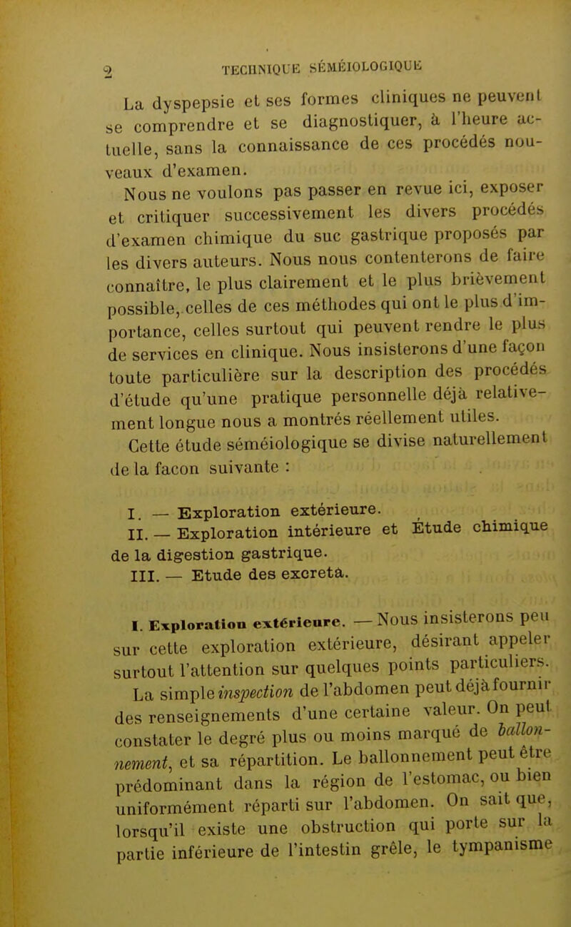 La dyspepsie et ses formes cliniques ne peuvent se comprendre et se diagnostiquer, à l'heure uc- luelle, sans la connaissance de ces procédés nou- veaux d'examen. Nous ne voulons pas passer en revue ici, exposer et critiquer successivement les divers procédés d'examen chimique du suc gastrique proposés par les divers auteurs. Nous nous contenterons de faire connaître, le plus clairement et le plus brièvement possible, celles de ces méthodes qui ont le plus d'im- portance, celles surtout qui peuvent rendre le plu.s de services en clinique. Nous insisterons d'une façon toute particulière sur la description des procédés d'étude qu'une pratique personnelle déjà relative- ment longue nous a montrés réellement utiles. Cette étude séméiologique se divise naturellement de la façon suivante : I — Exploration extérieure. II. — Exploration intérieure et Étude chimique de la digestion gastrique. III. — Etude des excréta. I. Exploration extérieure. — Nous insisterons peu sur cette exploration extérieure, désirant appeler surtout l'attention sur quelques points particuliers. La simple inspection de l'abdomen peut déjà fournir des renseignements d'une certaine valeur. On peut constater le degré plus ou moins marqué de ballon- nement, et sa répartition. Le ballonnement peut être prédominant dans la région de l'estomac, ou bien uniformément réparti sur l'abdomen. On sait que, lorsqu'il existe une obstruction qui porte sur la partie inférieure de l'intestin grêle, le tympanisme