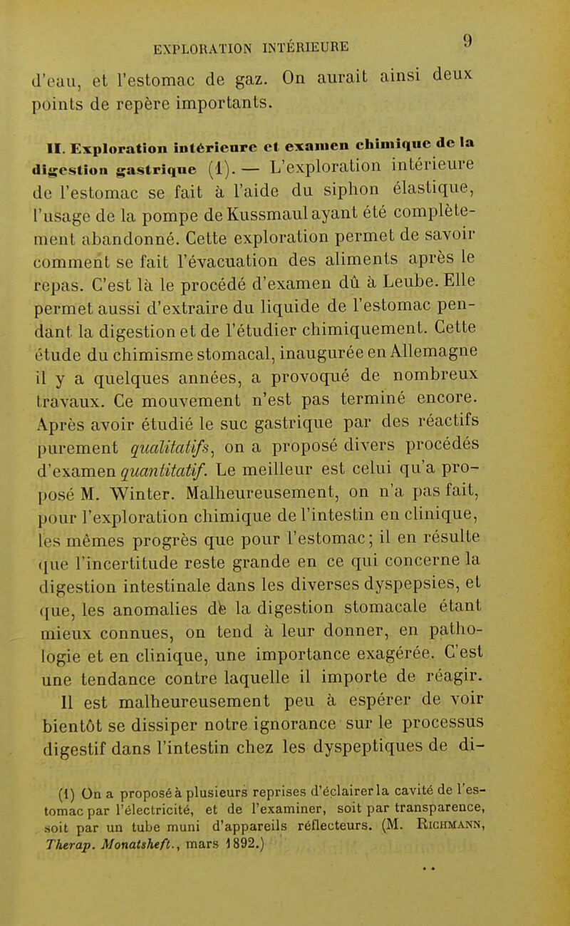 d'eau, et l'estomac de gaz. On aurait ainsi deux points de repère importants. II. Exploration intérieure et examen chimique de la digestion gastriqne (1). — L'exploration intérieure de l'estomac se fait à l'aide du siphon élastique, l'usage de la pompe de Kussmaul ayant été complète- ment abandonné. Cette exploration permet de savoir comment se fait l'évacuation des aliments après le repas. C'est là le procédé d'examen dû à Leube. Elle permet aussi d'extraire du liquide de l'estomac pen- dant la digestion et de l'étudier chimiquement. Cette étude du chimisme stomacal, inaugurée en Allemagne il y a quelques années, a provoqué de nombreux travaux. Ce mouvement n'est pas terminé encore. Après avoir étudié le suc gastrique par des réactifs purement qualitatifs, on a proposé divers procédés d'examen quantitatif. Le meilleur est celui qu'a pro- posé M. Winter. Malheureusement, on n'a pas fait, pour l'exploration chimique de l'intestin en clinique, les mêmes progrès que pour l'estomac; il en résulte ([ue l'incertitude reste grande en ce qui concerne la digestion intestinale dans les diverses dyspepsies, et que, les anomalies dfe la digestion stomacale étant mieux connues, on tend à leur donner, en patho- logie et en clinique, une importance exagérée. C'est une tendance contre laquelle il importe de réagir. Il est malheureusement peu à espérer de voir bientôt se dissiper notre ignorance sur le processus digestif dans l'intestin chez les dyspeptiques de di- (1) On a proposé à plusieurs reprises d'éclairer la cavité de l'es- tomac par l'électricité, et de l'examiner, soit par transparence, soit par un tube muni d'appareils réflecteurs. (M. Richmann, Therap. Monaisheft., mars 1892.)