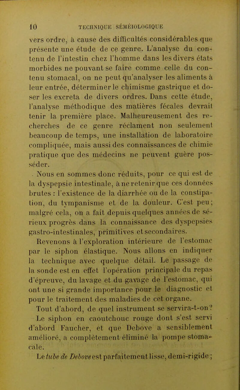 vers ordre, à cause des difTicultés considérables que présente une élude de ce genre. L'analyse du con- tenu de l'intestin chez l'homme dans les divers états morbides ne pouvant se faire comme celle du con- tenu stomacal, on ne peut qu'analyser les aliments à leur entrée, déterminer le chimisme gastrique et do- ser les excréta de divers ordres. Dans cette étude, l'analyse méthodique des matières fécales devrait tenir la première place. Malheureusement des re- cherches de ce genre réclament non seulement beaucoup de temps, une installation de laboratoire compliquée, mais aussi des connaissances de chimie pratique que des médecins ne peuvent guère pos- séder. . Nous en sommes donc réduits, pour ce qui est de la dyspepsie intestinale, à ne retenir que ces données brutes : l'existence de la diarrhée ou de la constipa- lion, du tympanisme et de la douleur. C'est peu; malgré cela, on a fait depuis quelques années de sé- rieux progrès dans la connaissance des dyspepsies gastro-intestinales, primitives et secondaires. Revenons à l'exploration intérieure de l'estomac par le siphon élastique. Nous allons en indiquer la technique avec quelque détail. Le passage de la sonde est en eflfet l'opération principale du repas d'épreuve, du lavage et du gavage de l'estomac, qui ont une si grande importance pour le diagnostic et pour le traitement des maladies de cet organe. Tout d'abord, de quel instrument se servira-t-on? Le siphon en caoutchouc rouge dont s'est servi d'abord Faucher, et que Debove a sensiblement amélioré, a complètement éliminé la pompe stoma- cale. Leest parfaitement lisse, demi-rigide ;