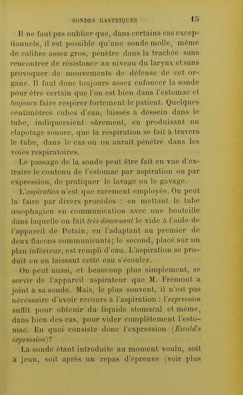 Il ne faut pas oublier que, dans certains cas excep- tionnels, il est possible qu'une sonde molle, même de calibre assez gros, pénètre dans la trachée sans rencontrer de résistance au niveau du larynx et sans provoquer de mouvements de défense de cet or- gane. Il faut donc toujours assez enfoncer la sonde pour être certain que l'on est bien dans l'estomac et toujours faire respirer fortement le patient. Quelques centimètres cubes d'eau, laissés à dessein dans le tube, indiqueraient sûrement, en produisant un elapotage sonore, que la respiration se fait à travers le tube, dans le cas où on aurait pénétré dans les voies respiratoires. . Le passage de la sonde peut être fait en vue d'ex- traire le contenu de l'estomac par aspiration ou par expression, de pratiquer le lavage ou le gavage. ■ L'aspiration n est que rarement employée. On peut la faire par divers procédés : en mettant le tube œsophagien en communication avec une bouteille dans laquelle on fait très doîicement le vide à l'aide de l'appareil de Potain, en l'adaptant au premier de deux flacons communicants; le second, placé sur un plan inférieur, est rempli d'eau. L'aspiration se pro- duit en en laissant cette eau s'écouler. On peut aussi, et beaucoup plus simplement, se servir de l'appareil aspirateur que M. Frémont a joint à sa sonde. Mais, le plus souvent, il n'est pas nécessaire d'avoir recours à l'aspiration : Vexpression suffit pour obtenir du liquide stomacal et même, dans bien des cas, pour vider complètement l'esto- mac. En quoi consiste donc l'expression [Eivald's expression)^ La sonde étant introduite au moment voulu, soit à jeun, soit après un repas d'épreuve (voir plus