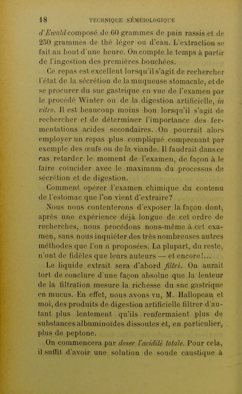 d'E'îvaldcomposé de 60 grammes de pain rassis e(. de 250 grammes de thé léger ou d'eau. L'extraction se fait au bout d'une heure. On compte le temps à partir de l'ingcslion des premières bouchées. Ce repas est excellent lorsqu'il s'agit de rechercher l'état de la sécrétion de la muqueuse stomacale, et do se procurer du suc gastrique en vue de l'examen par le procédé Winter ou de la digestion artificielle, in vitro. Il est beaucoup moins bon lorsqu'il s'agit de rechercher et de déterminer l'importance des fer- mentations acides secondaires. On pourrait alors employer un repas plus compliqué comprenant par exemple des œufs ou de la viande. Il faudrait dans ce ras retarder le moment de l'examen, de façon à le faire coïncider avec le maximum du processus de sécrétion et de digestion. Gomment opérer l'examen chimique du contenu de l'estomac que l'on vient d'extraire? Nous nous contenterons d'exposer la façon dont, après une expérience déjà longue de cet ordre de recherches, nous procédons nous-même à cet exa- men, sans nous inquiéter des très nombreuses autres méthodes que l'on a proposées. La plupart, du reste, n'ont de fidèles que leurs auteurs — et encore!... Le liquide extrait sera d'abord Jiltré. On aurait tort de conclure d'une façon absolue que la lenteur de la filtration mesure la richesse du suc gastrique en mucus. En effet, nous avons vu, M. Hallopeau et moi, des produits de digestion artificielle filtrer d'au- tant plus lentement qu'ils renfermaient plus de substances albuminoïdes dissoutes et, en particulier, plus de peptone. On commencera par dos&)- l'acidité totale. Pour cela, il suffit d'avoir une solution de soude caustique i