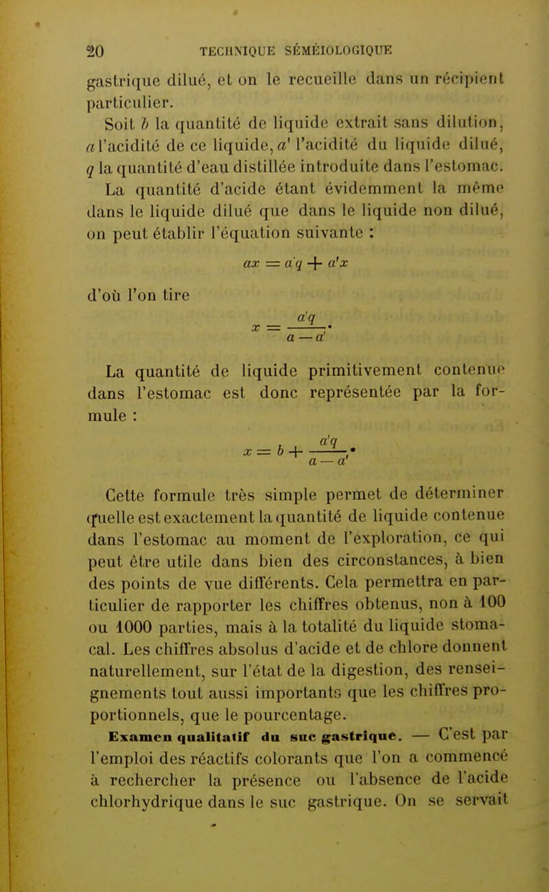 gastrique dilué, cl on le recueille dans un r('-ci]»icrit particulier. Soit h la quantité de liquide extrait sans dilution, «l'acidité de ce liquide,a' l'acidité du liquide dilué, q la quantité d'eau distillée introduite dans l'estomac. La quantité d'acide étant évidemment la même dans le liquide dilué que dans le liquide non dilué, on peut établir l'équation suivante : ax = dq + a'x d'où l'on tire a'q X = •• a —a! La quantité de liquide primitivement contenue dans l'estomac est donc représentée par la for- mule : Cette formule très simple permet de déterminer q^ielle est exactement la quantité de liquide contenue dans l'estomac au moment de l'exploration, ce qui peut être utile dans bien des circonstances, à bien des points de vue difTérents. Cela permettra en par- ticulier de rapporter les chiffres obtenus, non à 100 ou 1000 parties, mais à la totalité du liquide stoma- cal. Les chiffres absolus d'acide et de chlore donnent naturellement, sur l'état de la digestion, des rensei- gnements tout aussi importants que les chiffres pro- portionnels, que le pourcentage. Examen qualitatif du suc gastrique. — C'est par l'emploi des réactifs colorants que l'on a commencé à rechercher la présence ou l'absence de l'acide chlorhydrique dans le suc gastrique. On se servait