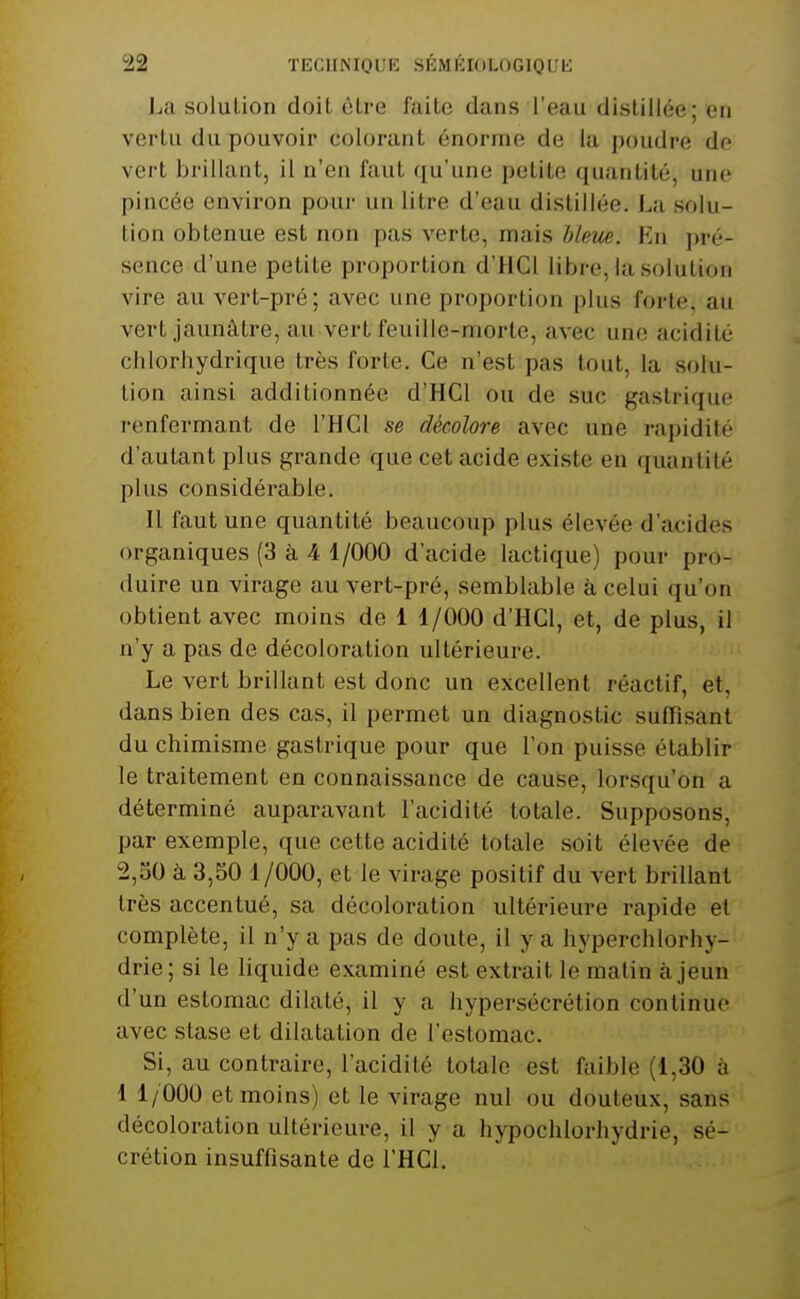 La solution doit être faite dans l'eau distillée; en vertu du pouvoir colorant énorme de la poudre de vert brillant, il n'en faut qu'une petite quantité, une pincée environ poui- un litre d'eau distillée. La solu- tion obtenue est non pas verte, mais hkm. Vax ]n'('- sence d'une petite proportion d'HCl libre, la solution vire au vert-pré; avec une proportion plus forte, au vert jaunâtre, au vert feuille-morte, avec une acidité chlorliydrique très forte. Ce n'est pas tout, la solu- tion ainsi additionnée d'HCl ou de suc gastrique renfermant de l'HCl se décolore avec une rapidité d'autant plus grande que cet acide existe en quantité plus considérable. Il faut une quantité beaucoup plus élevée d'acides organiques (3 à 4 1/000 d'acide lactique) pour pro- duire un virage au vert-pré, semblable à celui qu'on obtient avec moins de 1 1/000 d'HCl, et, de plus, il n'y a pas de décoloration ultérieure. Le vert brillant est donc un excellent réactif, et, dans bien des cas, il permet un diagnostic suffisant du chimisme gastrique pour que l'on puisse établir le traitement en connaissance de cause, lorsqu'on a déterminé auparavant l'acidité totale. Supposons, par exemple, que cette acidité totale soit élevée de 2,50 à 3,50 1/000, et le virage positif du vert brillant très accentué, sa décoloration ultérieure rapide et complète, il n'y a pas de doute, il y a hyperchlorhy- drie; si le liquide examiné est extrait le matin à jeun d'un estomac dilaté, il y a hypersécrétion continue avec stase et dilatation de l'estomac. Si, au contraire, l'acidité totale est faible (1,30 à 1 1/000 et moins) et le virage nul ou douteux, sans décoloration ultérieure, il y a hypochlorhydrie, sé- crétion insuffisante de l'HCl.