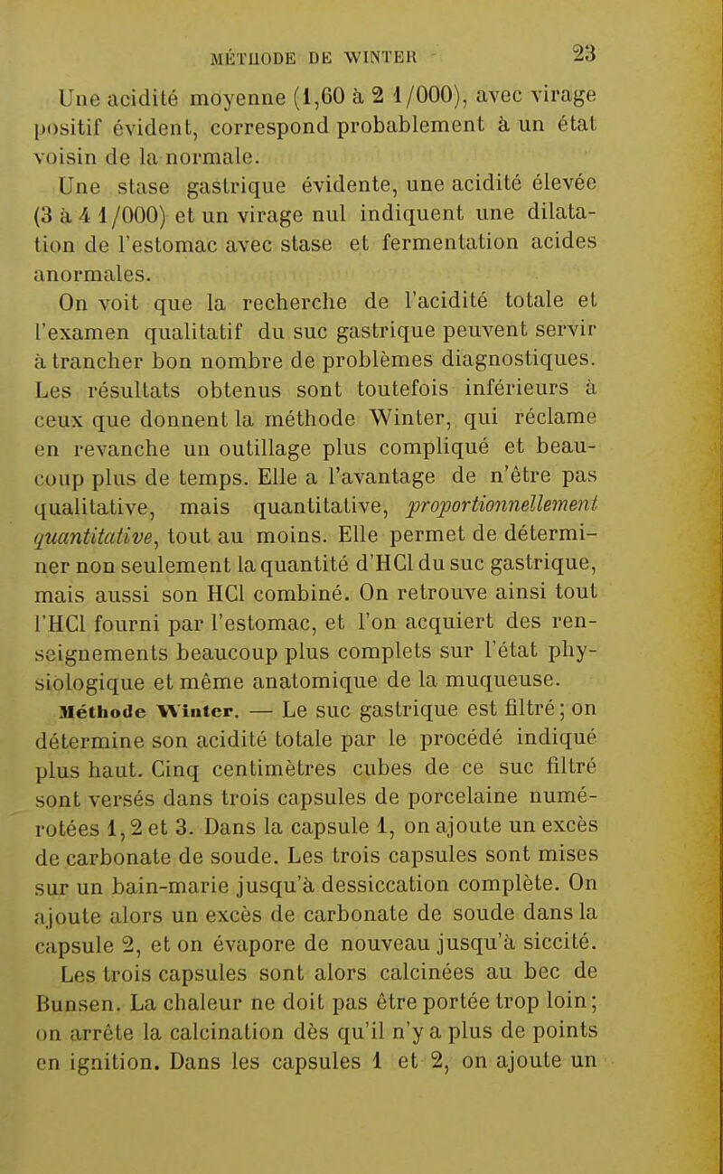 Une acidité moyenne (1,60 à 2 1/000), avec virage positif évident, correspond probablement à un état voisin de la normale. Une stase gastrique évidente, une acidité élevée (3 à 4 1 /OOO) et un virage nul indiquent une dilata- lion de l'estomac avec stase et fermentation acides anormales. On voit que la recherche de l'acidité totale et l'examen qualitatif du suc gastrique peuvent servir il trancher bon nombre de problèmes diagnostiques. Les résultats obtenus sont toutefois inférieurs à ceux que donnent la méthode Winter, qui réclame en revanche un outillage plus compliqué et beau- coup plus de temps. Elle a l'avantage de n'être pas qualitative, mais quantitative, proportionnellement (luantitative, tout au moins. Elle permet de détermi- ner non seulement la quantité d'HCl du suc gastrique, mais aussi son HCl combiné. On retrouve ainsi tout l'HCl fourni par l'estomac, et l'on acquiert des ren- seignements beaucoup plus complets sur l'état phy- siologique et même anatomique de la muqueuse. Méthode W inter. — Le SUC gastrique est filtré ; on détermine son acidité totale par le procédé indiqué plus haut. Cinq centimètres cubes de ce suc filtré sont versés dans trois capsules de porcelaine numé- rotées 1,2 et 3. Dans la capsule 1, on ajoute un excès de carbonate de soude. Les trois capsules sont mises sur un bain-marie jusqu'à dessiccation complète. On ajoute alors un excès de carbonate de soude dans la capsule 2, et on évapore de nouveau jusqu'à siccité. Les trois capsules sont alors calcinées au bec de Bunsen. La chaleur ne doit pas être portée trop loin ; on arrête la calcination dès qu'il n'y a plus de points en ignition. Dans les capsules 1 et 2, on ajoute un