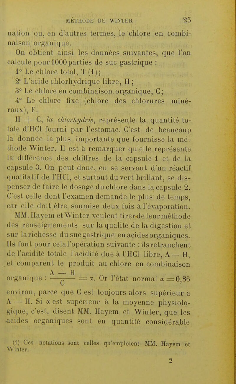 nation ou, en d'autres termes, le chlore en combi- naison organique. On obtient ainsi les données suivantes, que l'on calcule pour 1000 parties de suc gastrique : 1° Le chlore total, T (1); 2° L'acide chlorhydrique libre, H ; 3° Le chlore en combinaison,organique, C; 4° Le chlore fixe (chlore des chlorures miné- raux), F. H -}- C, la chlorhydrie^ représente la quantité to- tale d'HCl fourni par l'estomac. C'est de beaucoup la donnée la plus importante que fournisse la mé- thode Winter. Il est à remarquer qu'elle représente la différence des chiffres de la capsule 1 et de la capsule 3. On peut donc, en se servant d'un réactif qualitatif de l'HCl, et surtout du vert brillant, se dis- penser de faire le dosage du chlore dans la capsule 2. C'est celle dont l'examen demande le plus de temps, car elle doit être soumise deux fois à l'évaporation. MM.Hayem et Winter veulent tirernieleurméthode des renseignements sur la qualité de la digestion et sur larichesse du suc gastrique en acides organiques. Ils font pour celal'opération suivante : ils retranchent de l'acidité totale l'acidité due à l'HCl libre, A— H, et comparent le produit au chlore en combinaison A — H organique : —^— = a. Or l état normal a =0,86 environ, parce que C est toujours alors supérieur à A — H. Si a est supérieur à la moyenne physiolo- gique, c'est, disent MM. Hayem et Winter, que les Kicides organiques sont en quantité considérable (1) Ces notations sont celles qu'emploient MM. Hayem et Winter.