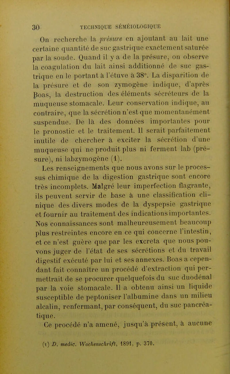 On recherche la présure en ajoutant au lait une certaine quantité de suc gastrique exactement saturée par la soude. Quand il y a de la présure, on observe la coagulation du lait ainsi additionné de suc gas- trique en le portant à l'étuve à 38. La disparition de la présure et de son zymogène indique, d'après Poas, la destruction des éléments sécréteurs de la muqueuse stomacale. Leur conservation indique, au contraire, que la sécrétion n'est que momentanément suspendue. De là des données importantes pour le pronostic et le traitement. 11 serait parfaitement inutile de chercher à exciter la sécrétion d'une muqueuse qui ne produit plus ni ferment lab (pré- sure), ni labzymogène (1). Les renseignements que nous avons sur le proces- sus chimique de la digestion gastrique sont encore très incomplets. Malgré leur imperfection flagrante, ils peuvent servir de base à une classification cli- nique des divers modes de la dyspepsie gastrique et fournir au traitement des indications importantes. Nos connaissances sont malheureusement beaucoup plus restreintes encore en ce qui concerne l'intestin, et ce n'est guère que par les excréta que nous pou- vons juger de l'état de ses sécrétions et du travail digestif exécuté par lui et ses annexes. Boas a cepen- dant fait connaître un procédé d'extraction qui per- mettrait de se procurer quelquefois du suc duodénal par la voie stomacale. Il a obtenu ainsi un liquide susceptible de peptoniser l'albumine dans un milieu alcalin, renfermant, par conséquent, du suc pancréa- tique. Ce procédé n'a amené, jusqu'à présent, à aucune (i) D. medic. Wochenschrift, 1891, p. 370.