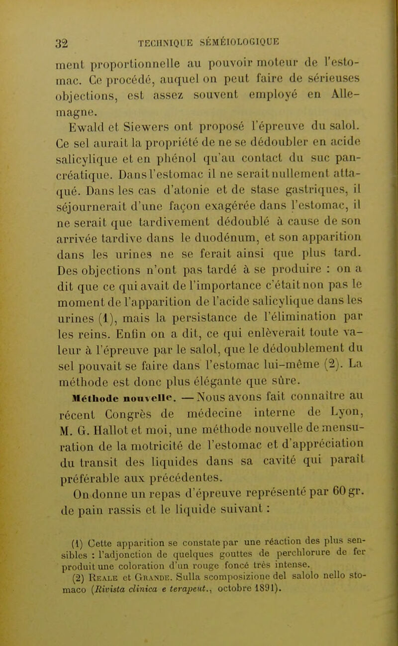 inenl proportionnelle au pouvoir moteur de l'eslo- mac. Ce procédé, auquel on peut faire de sérieuses objections, est assez souvent employé en Alle- magne. Ewald et Siewers ont proposé l'épreuve du salol. Ce sel aurait la propriété de ne se dédoubler en acide salicylique et en phénol qu'au contact du suc pan- créatique. Dans l'estomac il ne serait nullement atta- qué. Dans les cas d'atonie et de stase gastriques, il séjournerait d'une façon exagérée dans l'estomac, il ne serait que tardivement dédoublé à cause de son arrivée tardive dans le duodénum, et son apparition dans les urines ne se ferait ainsi que plus tard. Des objections n'ont pas tardé à se produire : on a dit que ce qui avait de l'importance c'était non pas le moment de l'apparition de l'acide salicylique dans les urines (1), mais la persistance de l'élimination par les reins. Enfin on a dit, ce qui enlèverait toute va- leur à l'épreuve par le salol, que le dédoublement du sel pouvait se faire dans l'estomac lui-même (2). La méthode est donc plus élégante que sûre. iHéihode nonvciie. —Nous avons fait connaître au récent Congrès de médecine interne de Lyon, M. G. Hallot et moi, une méthode nouvelle de mensu- ration de la motricité de l'estomac et d'appréciation du transit des liquides dans sa cavité qui paraît préférable aux précédentes. On donne un repas d'épreuve représenté par 60 gr. de pain rassis et le liquide suivant : (1) Cette apparition se constate par une réaction des plus sen- sibles : l'adjonction de quelques gouttes de perchlorure de fer produit une coloration d'un rouge foncé très intense. (2) Reale et Grande. Sulla scomposizione del salolo nello sto- maco {RivisCa clinica e terapeut., octobre 1891).