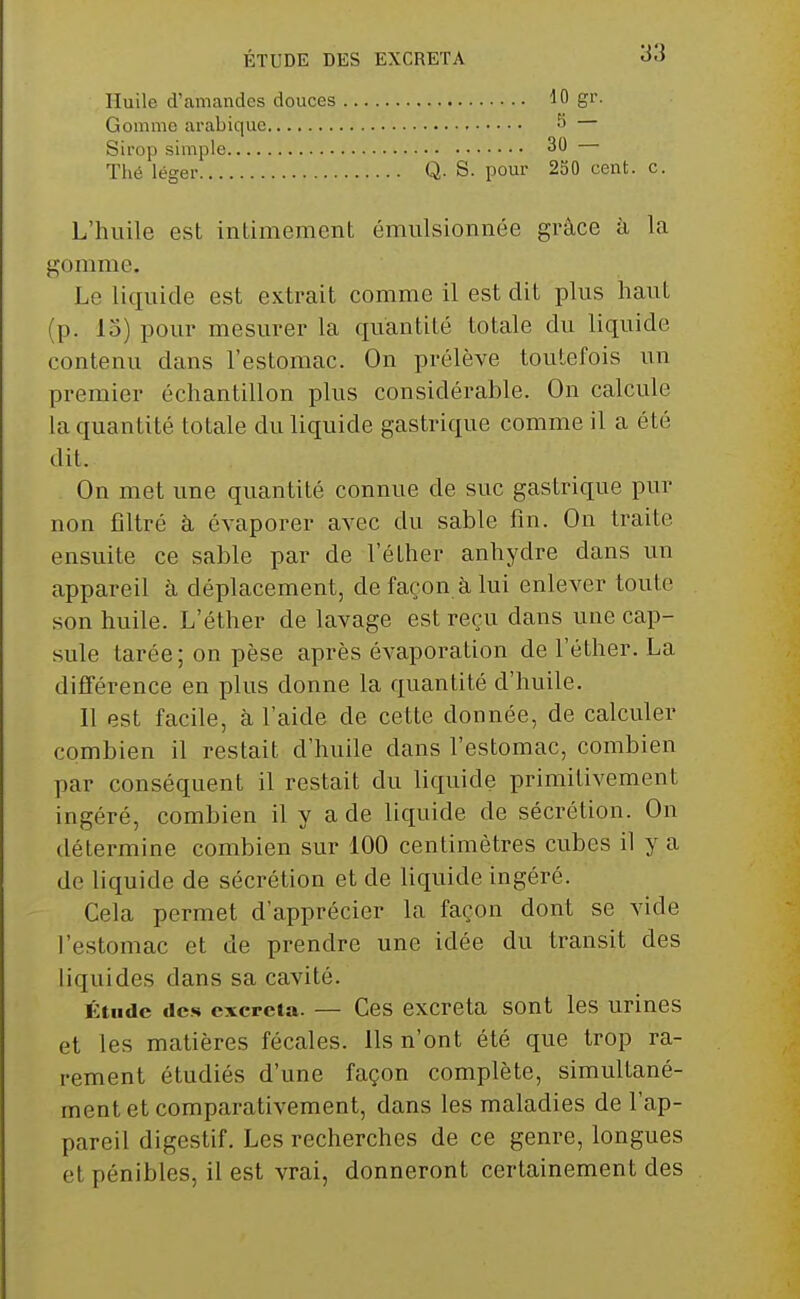 ÉTUDE DES EXCRETA Huile d'amandes douces Gomme arabique Sirop simple Thé léger 10 gr. 5 — 30 — Q. S. pour 250 cent. c. L'huile est intimement émulsionnée grâce à la gomme. Le liquide est extrait comme il est dit plus haut (p. 13) pour mesurer la quantité totale du liquide contenu dans l'estomac. On prélève toutefois un premier échantillon plus considérable. On calcule la quantité totale du liquide gastrique comme il a été dit. On met une quantité connue de suc gastrique pur non filtré à évaporer avec du sable fin. On traite ensuite ce sable par de l'éther anhydre dans un appareil à déplacement, de façon à lui enlever toute son huile. L'éther de lavage est reçu dans une cap- sule tarée; on pèse après évaporation de l'éther. La différence en plus donne la quantité d'huile. Il est facile, à l'aide de cette donnée, de calculer combien il restait d'huile dans l'estomac, combien par conséquent il restait du liquide primitivement ingéré, combien il y a de liquide de sécrétion. On détermine combien sur 100 centimètres cubes il y a do liquide de sécrétion et de Uquide ingéré. Cela permet d'apprécier la façon dont se vide l'estomac et de prendre une idée du transit des liquides dans sa cavité. Étude des excréta. — Ces excréta sont les urines et les matières fécales. Ils n'ont été que trop ra- rement étudiés d'une façon complète, simultané- ment et comparativement, dans les maladies de l'ap- pareil digestif. Les recherches de ce genre, longues et pénibles, il est vrai, donneront certainement des