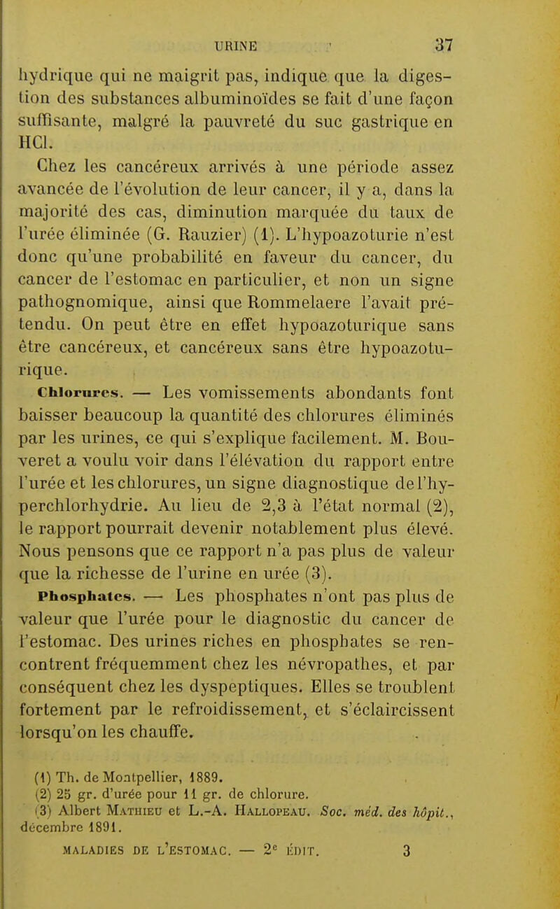 hydrique qui ne maigrit pas, indique que la diges- tion des substances albuminoïdes se fait d'une façon suffisante, malgré la pauvreté du suc gastrique en HCl. Chez les cancéreux arrivés à une période assez avancée de l'évolution de leur cancer, il y a, dans la majorité des cas, diminution marquée du taux de l'urée éliminée (G. Rauziei*) (1). L'hypoazoturie n'est donc qu'une probabilité en faveur du cancer, du cancer de l'estomac en particulier, et non un signe pathognomique, ainsi que Rommelaere l'avait pré- tendu. On peut être en effet hypoazoturique sans être cancéreux, et cancéreux sans être hypoazotu- rique. Chiornrcs. — Les vomissements abondants font baisser beaucoup la quantité des chlorures éliminés par les urines, ce qui s'explique facilement. M. Bou- veret a voulu voir dans l'élévation du rapport entre l'urée et les chlorures, un signe diagnostique del'hy- perchlorhydrie. Au lieu de 2,3 à l'état normal (2), le rapport pourrait devenir notablement plus élevé. Nous pensons que ce rapport n'a pas plus de valeur que la richesse de l'urine en urée (3). Phosphates. — Les phosphates n'ont pas plus de valeur que l'urée pour le diagnostic du cancer de l'estomac. Des urines riches en phosphates se ren- contrent fréquemment chez les névropathes, et par conséquent chez les dyspeptiques. Elles se troublent fortement par le refroidissement, et s'éclaircissent lorsqu'on les chauffe. (1) Th. de Montpellier, 1889. (2) 25 gr. d'urée pour 11 gr. de chlorure. i;3) Albert Mathieu et L.-A. Hallopeau. Soc, méd. des hôpit., décembre 1891. MALADIES DE l'eSTOMAC. — 2« KDIT. 3