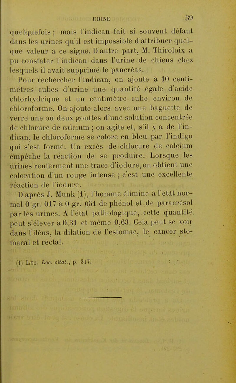 quelquefois ; mais l'indican fait si souvent défaut dans les urines qu'il est impossible d'attribuer quel- que valeur à ce signe. D'autre part, M. Thiroloix a 'pu constater l'indican dans l'urine de chiens chez lesquels il avait supprimé le pancréas. Pour rechercher l'indican, on ajoute à 10 centi- mètres cubes d'urine une quantité égale d'acide chlorhydrique et un centimètre cube environ de chloroforme. On ajoute alors avec une baguette de verre une ou deux gouttes d'une solution concentrée de chlorure de calcium ; on agite et, s'il y a de l'in- dican, le chloroforme se colore en bleu par l'indigo qui s'est formé. Un excès de chlorure de calcium empêche la réaction de se produire. Lorsque les urines renferment une trace d'iodure,on obtient une coloration d'un rouge intense ; c'est une excellente réaction de l'iodure. D'après J. Munk (1), l'homme élimine à l'état nor- mal 0 gr. on à 0 gr. û51 de phénol et de paracrésol par les urines. A l'état pathologique,.cette quantité, peut s'élever à 0,31 et même 0,63. Cela peut se voir dans l'iléus, la dilation de l'estomac, le cancer sto- 'macal et rectal. (1) Léo. Loc. citât., p. 317.