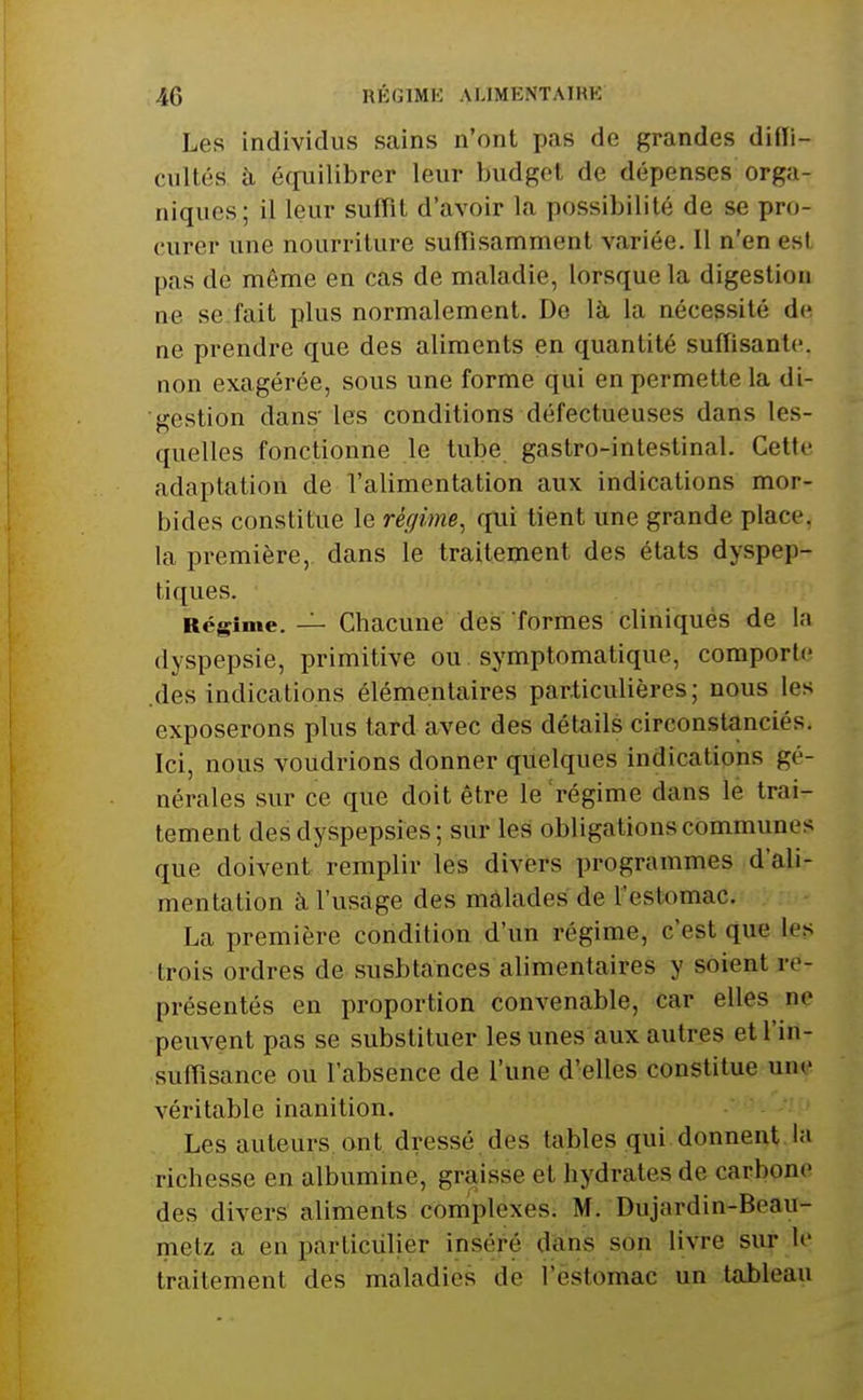 Les individus sains n'ont pas de grandes difli- cultés à équilibrer leur budget de dépenses orga- niques; il leur suffit d'avoir la possibilité de se pro- curer une nourriture suffisamment variée. Il n'en est pas de même en cas de maladie, lorsque la digestion ne se fait plus normalement. De là la nécessité de ne prendre que des aliments en quantité suffisante, non exagérée, sous une forme qui en permette la di- gestion dans' les conditions défectueuses dans les- quelles fonctionne le tube gastro-intestinal. Cette adaptation de l'alimentation aux indications mor- bides constitue le régime, qui tient une grande place, la première, dans le traitement des états dyspep- tiques. Régime. — Chacune des formes cliniqués de la dyspepsie, primitive ou. symptomatique, comporte .des indications élémentaires particulières; nous les exposerons plus tard avec des détails circonstanciés. Ici, nous voudrions donner quelques indications gé- nérales sur ce que doit être le'régime dans lé trai- tement des dyspepsies; sur les obligations communes que doivent remplir les divers programmes d'ali- mentation à l'usage des malades de l'estomac. La première condition d'un régime, c'est que les trois ordres de susbtances alimentaires y soient re- présentés en proportion convenable, car elles ne peuvent pas se substituer les unes aux autres et l'in- suffisance ou l'absence de l'une d'elles constitue une véritable inanition. Les auteurs, ont. dressé, des tables qui donnent la richesse en albumine, graisse et hydrates de carbone des divers aliments complexes. M. Dujardin-Beau- metz a en particulier inséré dans son livre sur le traitement des maladies de l'estomac un tableau