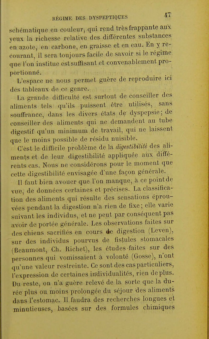 RÉGIME DES DYSPEPTIQUES ^ schématique en couleur, qui rend très frappante aux yeux la richesse relative des différentes substances en azote, en carbone, en graisse et en eau. En y re- courant, il sera toujours facile de savoir si le régime que l'on institue est suffisant et convenablement pro- portionné. L'espace ne nous permet guère de reproduire ici des tableaux de ce genre. La grande difficulté est surtout de conseiller des aliments tels qu'ils puissent être utilisés, sans souffrance, dans les divers états de dyspepsie; de conseiller des aliments qui ne demandent au tube digestif qu'un minimum de travail, qui ne laissent que le moins possible de résidu nuisible. C'est le difficile problème de la digestibilité des ali- ments et de leur digestibilité appliquée aux diffé- rents cas. Nous ne considérons pour le moment que cette digestibilité envisagée d'une façon générale. Il faut bien avouer que l'on manque, à ce point de vue, de données certaines et précises. La classifica- tion des aliments qui résulte des sensations éprou- vées pendant la digestion n'a rien de fixe ; elle varie suivant les individus, et ne peut par conséquent pas avoir de portée générale. Les observations faites sur des chiens sacrifiés en cours de digestion (Leven), sur des individus pourvus de fistules stomacales (Beaumont, Ch. Richet), les études faites sur des personnes qui vomissaient à volonté (Gosse), n'ont qu'une valeur restreinte. Ce sont des cas particuliers, l'expression de certaines individualités, rien de plus. Du reste, on n'a guère relevé de la sorte que la du- rée plus ou moins prolongée du séjour des aliments dans l'estomac. Il faudra des recherches longues et minutieuses, basées sur des formules chimiques