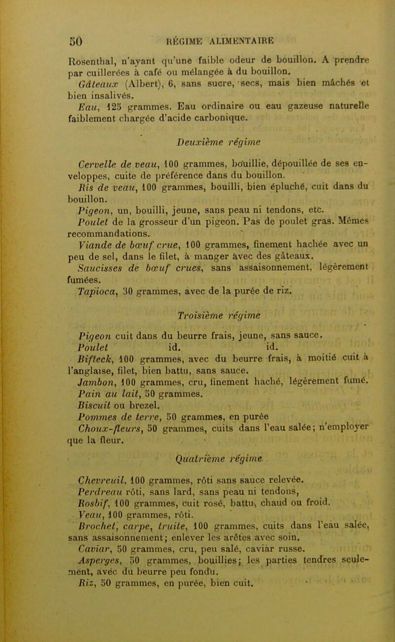 Rosenthal, n'ayant qu'une faible odeur de bouillon. A prendre par cuillerées à café ou mélangée à du bouillon. Gâteaux (Albert), 6, sans sucre, secs, mais bien mâchés et bien insalivés. Eau, 125 grammes. Eau ordinaire ou eau gazeuse naturelle faiblement chargée d'acide carbonique. Deuxième régime Cervelle de veau, 100 grammes, bo'uillie, dépouillée de ses en- veloppes, cuite de préférence dans du bouillon. Ris de veau, 100 grammes, bouilli, bien épluché, cuit dans du bouillon. Pigeon, un, bouilli, jeune, sans peau ni tendons, etc. Poulet de la grosseur d'un pigeon. Pas de poulet gras. Mêmes recommandations. Viande de bœuf crue, 100 grammes, finement hachée avec un peu de sel, dans le filet, à manger avec des gâteaux. Saucisses de bœuf crues, sans assaisonnement, légèrement fumées. Tapioca, 30 grammes, avec de la purée de riz. Troisième régime Pigeon cuit dans du beurre frais, jeune, sans sauce. Poulet id. id. Bifteck, 100 grammes, avec du beurre frais, à moitié cuit à l'anglaise, filet, bien battu, sans sauce. Jamboii, 100 grammes, cru, finement haché, légèrement fumé. Pain au lait, 50 grammes. Biscuit ou brezel. Pommes de terre, 50 grammes, en purée Choux-fleurs, 50 grammes, cuits dans l'eau salée; n'emploj-er que la fleur. Quatrième régime Chevreuil, 100 grammes, rôti sans sauce relevée. Perdreau rôti, sans lard, sans peau ni tendons, Rosbif, 100 grammes, cuit rosé, battu, chaud ou froid. .Fea//, 100 grammes, rôti. Brochet, carpe, truite, 100 grammes, cuits dans l'eau salée, sans assaisonnement; enlever les arêtes avec soin. Caviar, 50 grammes, cru, peu salé, caviar russe. Asperges, 50 grammes, bouilliesj les parties tendres seule- ment, avec du beurre peu fondu. Riz, 50 grammes, on purée, bien cuit.