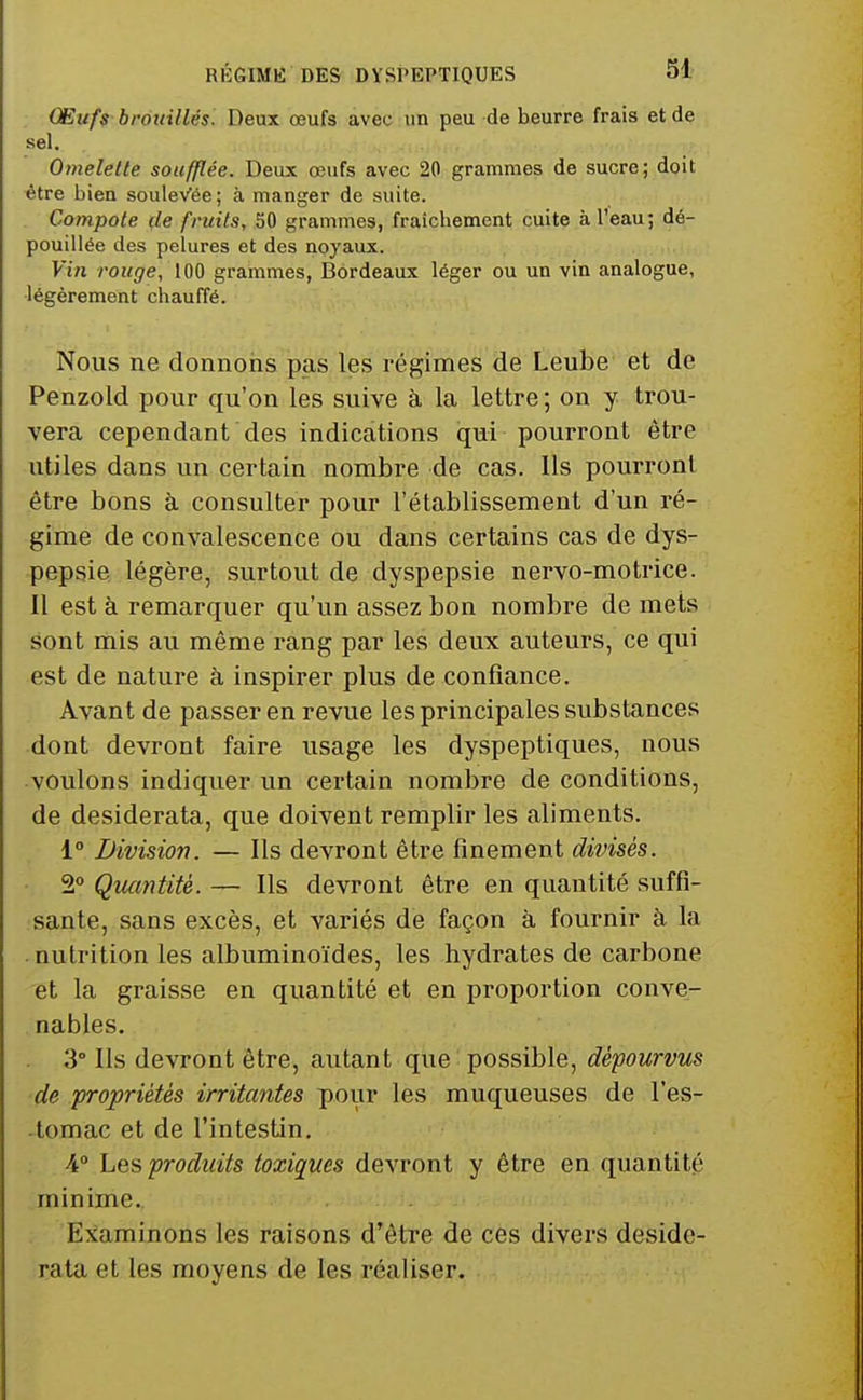 Œufs brottillés. Deux œufs avec un peu de beurre frais et de sel. Omelette soufflée. Deux œufs avec 20 grammes de sucre; doit être bien souleVée; à manger de suite. . Compote de fruits, 50 grammes, fraîchement cuite à l'eau; dé- pouillée des pelures et des noyaux. Vin rouge, 100 grammes, Bordeaux léger ou un vin analogue, ■légèrement chauffé. Nous ne donnons pas les régimes de Leube et de Penzold pour qu'on les suive à la lettre ; on y trou- vera cependant des indications qui pourront être utiles dans un certain nombre de cas. Ils pourront être bons à consulter pour l'établissement d'un ré- gime de convalescence ou dans certains cas de dys- pepsie légère, surtout de dyspepsie nervo-motrice. Il est à remarquer qu'un assez bon nombre de mets sont mis au même rang par les deux auteurs, ce qui est de nature à inspirer plus de confiance. Avant de passer en revue les principales substances dont devront faire usage les dyspeptiques, nous voulons indiquer un certain nombre de conditions, de desiderata, que doivent remplir les aliments. 1° Division. — Ils devront être finement divisés. 2° Qîumtité. — Ils devront être en quantité suffi- sante, sans excès, et variés de façon à fournir à la • nutrition les albuminoïdes, les hydrates de carbone et la graisse en quantité et en proportion conve- nables. 3° Ils devront être, autant que possible, dépourvus de propriétés irritantes pour les muqueuses de l'es- -tomac et de l'intestin. : \° Les produits toxiques devront y être en quantité minime. . . Examinons les raisons d'être de ces divers deside- rata et les moyens de les réaliser.