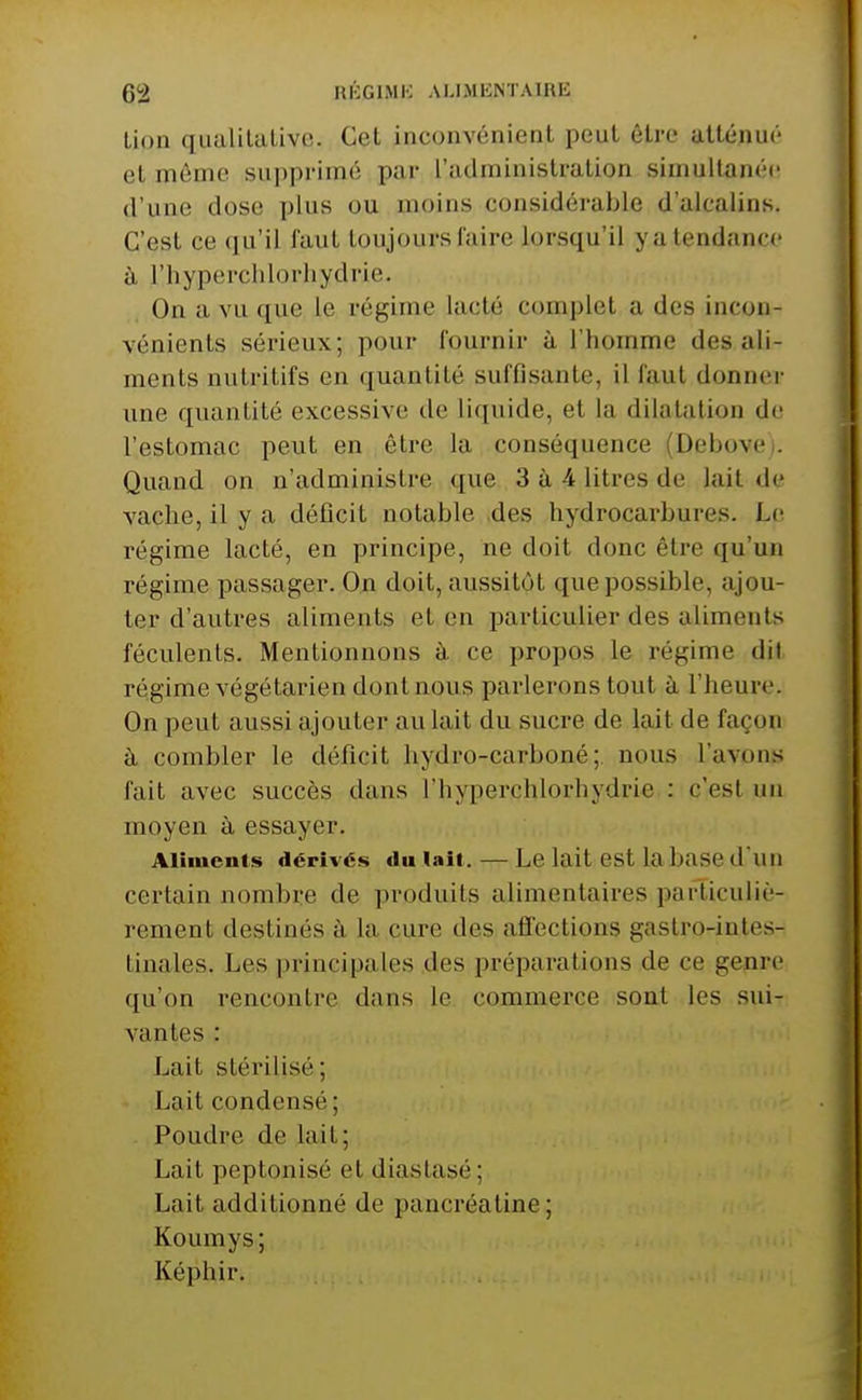 lion qualilalivc. Cet inconvénient peut être atténue'' et même supprimé par l'administration simultanée d'une dose plus ou moins considérable d'alcalins. C'est ce qu'il faut toujours l'aire lorsqu'il y a tendance à l'hyperchlorliydrie. On a vu que le régime lacté complet a des incon- vénients sérieux; pour fournir à l'homme des ali- ments nutritifs en quantité suffisante, il faut donnei' une quantité excessive de liquide, et la dilatation de l'estomac peut en être la conséquence (Debovei. Quand on n'administre que 3 à 4 litres de lait de vache, il y a déficit notable des hydrocarbures. Le régime lacté, en principe, ne doit donc être qu'un régime passager. On doit, aussitôt que possible, ajou- ter d'autres aliments et en particulier des aliments féculents. Mentionnons à ce propos le régime dit régime végétarien dont nous parlerons tout à l'heure. On peut aussi ajouter au lait du sucre de lait de façon à combler le déficit hydro-carboné; nous l'avons fait avec succès dans l'hyperchlorhydrie : c'est un moyen à essayer. Aliments dérivés du lait. — Le lait est la base d'un certain nombre de produits alimentaires particuliè- rement destinés à la cure des affections gastro-intes- tinales. Les principales des préparations de ce genre qu'on rencontre dans le commerce sont les sui- vantes : Lait stéi'ilisé; Lait condensé ; Poudre de lait; Lait peptonisé et diastasé; Lait additionné de pancréatine; Koumys; Képhir.